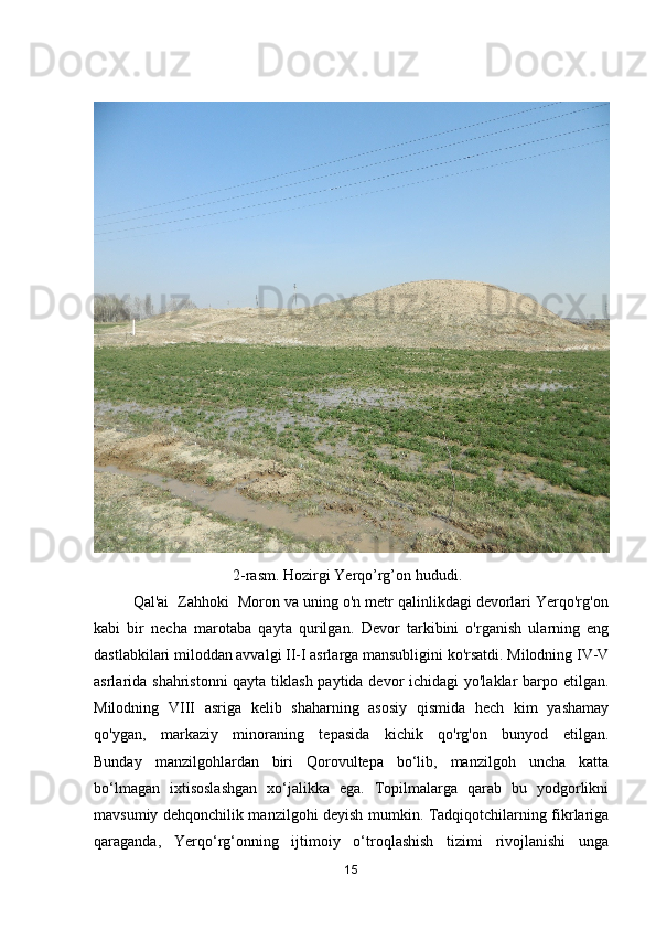                                     2-rasm. Hozirgi Yerqo’rg’on hududi.
         Qal'ai  Zahhoki  Moron va uning o'n metr qalinlikdagi devorlari Yerqo'rg'on
kabi   bir   necha   marotaba   qayta   qurilgan.   Devor   tarkibini   o'rganish   ularning   eng
dastlabkilari miloddan avvalgi II-I asrlarga mansubligini ko'rsatdi. Milodning IV-V
asrlarida shahristonni  qayta tiklash paytida devor ichidagi yo'laklar barpo etilgan.
Milodning   VIII   asriga   kelib   shaharning   asosiy   qismida   hech   kim   yashamay
qo'ygan,   markaziy   minoraning   tepasida   kichik   qo'rg'on   bunyod   etilgan.
Bunday   manzilgohlardan   biri   Qorovultepa   bo‘lib,   manzilgoh   uncha   katta
bo‘lmagan   ixtisoslashgan   xo‘jalikka   ega.   Topilmalarga   qarab   bu   yodgorlikni
mavsumiy dehqonchilik manzilgohi deyish mumkin. Tadqiqotchilarning fikrlariga
qaraganda,   Yerqo‘rg‘onning   ijtimoiy   o‘troqlashish   tizimi   rivojlanishi   unga
15 