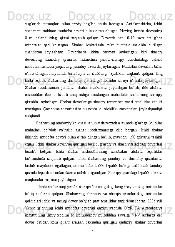 sug‘orish   tarmoqlari   bilan   uzviy   bog‘liq   holda   kechgan.   Aniqlanishicha,   ichki
shahar  mustahkam   mudofaa   devori  bilan  o‘rab   olingan.   Hozirgi  kunda  devorning
8   m.   balandlikdagi   qismi   saqlanib   qolgan.   Devorda   har   10-12   metr   oralig‘ida
minoralar   qad   ko‘targan.   Shahar   ichkarisida   to‘rt   burchak   shaklida   qurilgan
shahriston   joylashgan.   Devorlarda   ikkita   darvoza   joylashgan:   biri   sharqiy
devorning   shimoliy   qismida,   ikkinchisi   janubi-sharqiy   burchakdagi   baland
mudofaa inshooti yaqinidagi janubiy devorda joylashgan. Mudofaa devorlari bilan
o‘rab   olingan   maydonda   turli   hajm   va   shakldagi   tepaliklar   saqlanib   qolgan.   Eng
katta   tepalik   shaharning   shimoliy   qismidagi   hukmdor   saroyi   o‘rnida   joylashgan.
Shahar   ibodatxonasi   janubda,   shahar   markazida   joylashgan   bo‘lib,   ikki   alohida
inshootdan   iborat.   Ishlab   chiqarishga   asoslangan   mahallalar   shaharning   sharqiy
qismida   joylashgan.   Shahar   devorlariga   sharqiy   tomondan   yassi   tepaliklar   zanjiri
tutashgan. Qazishmalar natijasida bu yerda kulolchilik ustaxonalari joylashganligi
aniqlandi.
          Shaharning markaziy ko‘chasi janubiy darvozadan shimoli-g‘arbga, kulollar
mahallasi   bo‘ylab   yo‘nalib   shahar   ibodatxonasiga   olib   borgan.   Ichki   shahar
ikkinchi mudofaa devori bilan o‘rab olingan bo‘lib, maydoni 150 gektarni tashkil
etgan. Ichki shahar keyinroq qurilgan bo‘lib, g‘arbiy va sharqiy tarafidagi devorlari
buzilib   ketgan.   Ichki   shahar   inshootlarining   xarobalari   alohida   tepaliklar
ko‘rinishida   saqlanib   qolgan.   Ichki   shaharning   janubiy   va   shimoliy   qismlarida
kichik   maydonni   egallagan,   ammo   baland   ikki   tepalik   ko‘zga   tashlanadi.Janubiy
qismda tepalik o‘rnidan daxma ochib o‘rganilgan. Sharqiy qismdagi tepalik o‘rnida
maqbaralar majmui joylashgan. 
            Ichki shaharning janubi-sharqiy burchagidagi keng maydondagi inshootlar
to‘liq   saqlanib   qolgan.   Shaharning   shimoliy   va   sharqiy   qismlaridagi   inshootlar
qoldiqlari ichki va tashqi devor bo‘ylab past tepaliklar zanjiridan iborat. 2006 yili
Yerqo‘rg‘onning   ichki   mudofaa   devorini   qazish   vaqtida   O‘zR   FA   Arxeologiya
institutining   ilmiy   xodimi   M.Isomiddinov   milodddan   avvalgi   VI-V   asrlarga   oid
devor   ostidan   xom   g‘isht   aralash   paxsadan   qurilgan   qadimiy   shahar   devorlari
16 