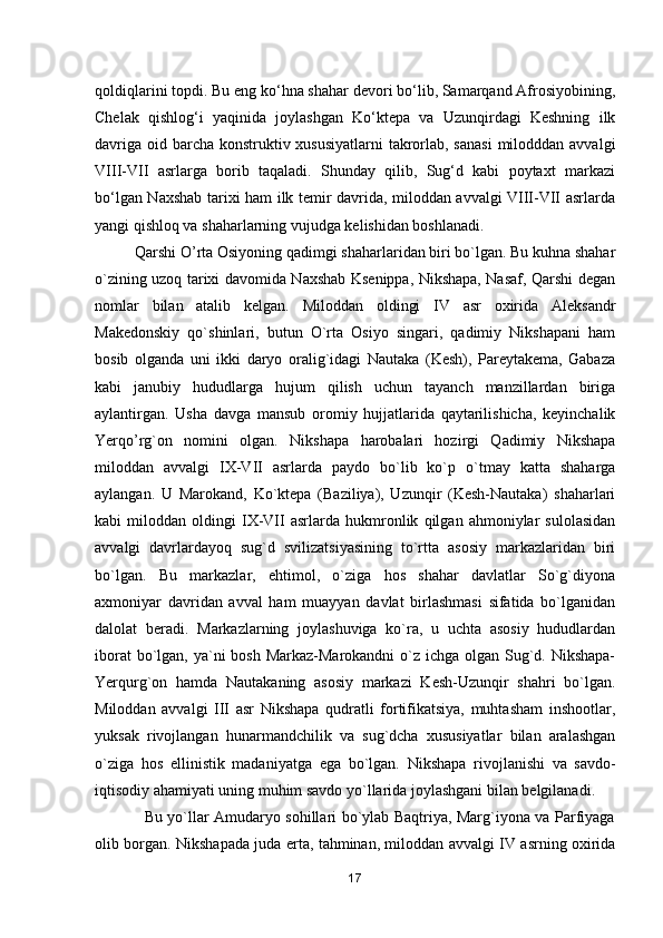 qoldiqlarini topdi. Bu eng ko‘hna shahar devori bo‘lib, Samarqand Afrosiyobining,
Chelak   qishlog‘i   yaqinida   joylashgan   Ko‘ktepa   va   Uzunqirdagi   Keshning   ilk
davriga oid barcha konstruktiv xususiyatlarni  takrorlab, sanasi  milodddan avvalgi
VIII-VII   asrlarga   borib   taqaladi.   Shunday   qilib,   Sug‘d   kabi   poytaxt   markazi
bo‘lgan Naxshab tarixi ham ilk temir davrida, miloddan avvalgi VIII-VII asrlarda
yangi qishloq va shaharlarning vujudga kelishidan boshlanadi. 
          Qarshi O’rta Osiyoning qadimgi shaharlaridan biri bo`lgan. Bu kuhna shahar
o`zining uzoq tarixi davomida Naxshab Ksenippa, Nikshapa, Nasaf, Qarshi degan
nomlar   bilan   atalib   kelgan.   Miloddan   oldingi   IV   asr   oxirida   Aleksandr
Makedonskiy   qo`shinlari,   butun   O`rta   Osiyo   singari,   qadimiy   Nikshapani   ham
bosib   olganda   uni   ikki   daryo   oralig`idagi   Nautaka   (Kesh),   Pareytakema,   Gabaza
kabi   janubiy   hududlarga   hujum   qilish   uchun   tayanch   manzillardan   biriga
aylantirgan.   Usha   davga   mansub   oromiy   hujjatlarida   qaytarilishicha,   keyinchalik
Yerqo’rg`on   nomini   olgan.   Nikshapa   harobalari   hozirgi   Qadimiy   Nikshapa
miloddan   avvalgi   IX-VII   asrlarda   paydo   bo`lib   ko`p   o`tmay   katta   shaharga
aylangan.   U   Marokand,   Ko`ktepa   (Baziliya),   Uzunqir   (Kesh-Nautaka)   shaharlari
kabi   miloddan   oldingi   IX-VII   asrlarda   hukmronlik   qilgan   ahmoniylar   sulolasidan
avvalgi   davrlardayoq   sug`d   svilizatsiyasining   to`rtta   asosiy   markazlaridan   biri
bo`lgan.   Bu   markazlar,   ehtimol,   o`ziga   hos   shahar   davlatlar   So`g`diyona
axmoniyar   davridan   avval   ham   muayyan   davlat   birlashmasi   sifatida   bo`lganidan
dalolat   beradi.   Markazlarning   joylashuviga   ko`ra,   u   uchta   asosiy   hududlardan
iborat  bo`lgan, ya`ni bosh Markaz-Marokandni  o`z ichga olgan Sug`d. Nikshapa-
Yerqurg`on   hamda   Nautakaning   asosiy   markazi   Kesh-Uzunqir   shahri   bo`lgan.
Miloddan   avvalgi   III   asr   Nikshapa   qudratli   fortifikatsiya,   muhtasham   inshootlar,
yuksak   rivojlangan   hunarmandchilik   va   sug`dcha   xususiyatlar   bilan   aralashgan
o`ziga   hos   ellinistik   madaniyatga   ega   bo`lgan.   Nikshapa   rivojlanishi   va   savdo-
iqtisodiy ahamiyati uning muhim savdo yo`llarida joylashgani bilan belgilanadi. 
                   Bu yo`llar Amudaryo sohillari bo`ylab Baqtriya, Marg`iyona va Parfiyaga
olib borgan. Nikshapada juda erta, tahminan, miloddan avvalgi IV asrning oxirida
17 