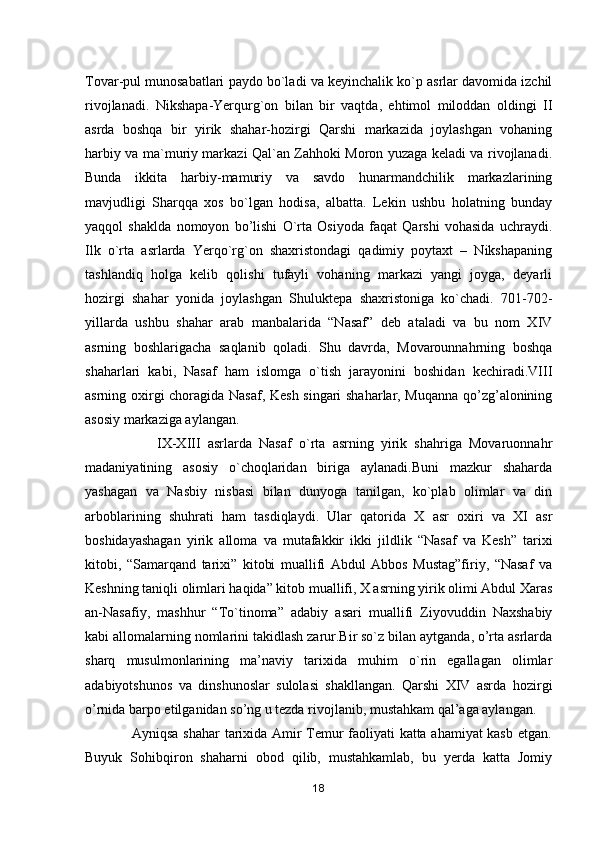 Tovar-pul munosabatlari paydo bo`ladi va keyinchalik ko`p asrlar davomida izchil
rivojlanadi.   Nikshapa-Yerqurg`on   bilan   bir   vaqtda,   ehtimol   miloddan   oldingi   II
asrda   boshqa   bir   yirik   shahar-hozirgi   Qarshi   markazida   joylashgan   vohaning
harbiy va ma`muriy markazi Qal`an Zahhoki Moron yuzaga keladi va rivojlanadi.
Bunda   ikkita   harbiy-mamuriy   va   savdo   hunarmandchilik   markazlarining
mavjudligi   Sharqqa   xos   bo`lgan   hodisa,   albatta.   Lekin   ushbu   holatning   bunday
yaqqol   shaklda   nomoyon   bo’lishi   O`rta   Osiyoda   faqat   Qarshi   vohasida   uchraydi.
Ilk   o`rta   asrlarda   Yerqo`rg`on   shaxristondagi   qadimiy   poytaxt   –   Nikshapaning
tashlandiq   holga   kelib   qolishi   tufayli   vohaning   markazi   yangi   joyga,   deyarli
hozirgi   shahar   yonida   joylashgan   Shuluktepa   shaxristoniga   ko`chadi.   701-702-
yillarda   ushbu   shahar   arab   manbalarida   “Nasaf”   deb   ataladi   va   bu   nom   XIV
asrning   boshlarigacha   saqlanib   qoladi.   Shu   davrda,   Movarounnahrning   boshqa
shaharlari   kabi,   Nasaf   ham   islomga   o`tish   jarayonini   boshidan   kechiradi.VIII
asrning oxirgi choragida Nasaf, Kesh singari shaharlar, Muqanna qo’zg’alonining
asosiy markaziga aylangan. 
                    IX-XIII   asrlarda   Nasaf   o`rta   asrning   yirik   shahriga   Movaruonnahr
madaniyatining   asosiy   o`choqlaridan   biriga   aylanadi.Buni   mazkur   shaharda
yashagan   va   Nasbiy   nisbasi   bilan   dunyoga   tanilgan,   ko`plab   olimlar   va   din
arboblarining   shuhrati   ham   tasdiqlaydi.   Ular   qatorida   X   asr   oxiri   va   XI   asr
boshidayashagan   yirik   alloma   va   mutafakkir   ikki   jildlik   “Nasaf   va   Kesh”   tarixi
kitobi,   “Samarqand   tarixi”   kitobi   muallifi   Abdul   Abbos   Mustag”firiy,   “Nasaf   va
Keshning taniqli olimlari haqida” kitob muallifi, X asrning yirik olimi Abdul Xaras
an-Nasafiy,   mashhur   “To`tinoma”   adabiy   asari   muallifi   Ziyovuddin   Naxshabiy
kabi allomalarning nomlarini takidlash zarur.Bir so`z bilan aytganda, o’rta asrlarda
sharq   musulmonlarining   ma’naviy   tarixida   muhim   o`rin   egallagan   olimlar
adabiyotshunos   va   dinshunoslar   sulolasi   shakllangan.   Qarshi   XIV   asrda   hozirgi
o’rnida barpo etilganidan so’ng u tezda rivojlanib, mustahkam qal’aga aylangan.
                   Ayniqsa shahar  tarixida Amir Temur faoliyati katta ahamiyat kasb etgan.
Buyuk   Sohibqiron   shaharni   obod   qilib,   mustahkamlab,   bu   yerda   katta   Jomiy
18 