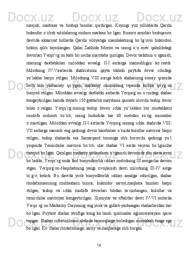 masjidi,   madrasa   va   boshqa   binolar   qurdirgan.   Keyingi   yuz   yilliklarda   Qarshi
hukmdor o`zbek sulolalaring muhim markazi bo`lgan. Buxoro amirlari boshqaruvi
davrida   aksariyat   hollarda   Qarshi   viloyatiga   mamlakatning   bo`lg`uvsi   hukmdori
hokim   qilib   tayinlangan.   Qalai   Zahhoki   Moron   va   uning   o`n   metr   qalinlikdagi
devorlari Yerqo’rg`on kabi bir necha marotaba qurilgan. Devor tarkibini o`rganish,
ularning   dastlabkilari   miloddan   avvalgi   II-I   asrlarga   mansubligini   ko`rsatdi.
Milodning   IV-Vasrlarida   shahristonni   qayta   tiklash   paytida   devor   ichidagi
yo’laklar   barpo   etilgan.   Milodning   VIII   asriga   kelib   shaharning   asosiy   qismida
hech   kim   yashamay   qo`ygan,   markaziy   minoraning   tepasida   kichik   qo`rg`on
bunyod  etilgan.   Miloddan   avvalgi   dastlabki   asrlarda  Yerqurg`on   o`rnidagi   shahar
kengaytirilgan hamda deyarli 150 gektarlik maydonni qamrab oluvchi tashqi devor
bilan   o`ralgan.   Yerqo’rg`onning   tashqi   devoir   ichki   yo’1aklari   bor   mustahkam
mudofa   inshooti   bo`lib,   uning   hududida   har   60   metrdan   so`ng   minoralar
o`rnartilgan.   Miloddan   avvalgi   II-I   asrlarda   Yerqurg`onning   ichki   shahrida   VIII-
VII asrlarga mansub eng qadimgi devor harobalari o`rnida kulollar mavzesi barpo
etilgan,   tashqi   shaharda   esa   Samarqand   tomonga   olib   boruvchi   qadimgi   yo`l
yoqasida   Temirchilar   mavzesi   bo`lib,   ular   shahar   VI   asrda   vayron   bo`lguncha
mavjud bo`lgan. Qazilgan madaniy qatlamlarni o`rganish davomida shu narsa ayon
bo`ladiki, Yerqo’rg`onda faol bunyodkorlik ishlari melodning III asrigacha davom
etgan.   Yerqurg`on-Naqshabning   yangi   rivojlanish   davri   milodning   III-IV   asrga
to`g`ri   keladi.   Bu   davrda   yirik   bunyodkorlik   ishlari   amalga   oshirilgan,   shahar
ibodatxonasining   muhtasham   binosi,   hukmdor   saroyi,maqbara   binolari   barpo
etilgan,   tashqi   va   ichki   mudofa   devorlari   tubdan   ta`mirlangan,   kulollar   va
temirchilar   mavzelari   kengaytirilgan.   Xioniylar   va   eftalitlar   davri   IV-VI   asrlarda
Yerqo`rg`on Markaziy Osiyoning eng yirik va gullab-yashnagan shaharlaridan biri
bo`lgan.   Poytaxt   shahar   atrofiga   keng   ko`lamli   qurilmalar   aglomeratsiyasi   qaror
topgan. Shahar infratuzilmasi alohida tarmoqlarga birlashgan murakkab tusga ega
bo`lgan. Ko`chalar ibodatxonaga, saroy va maqbaraga olib borgan.
19 