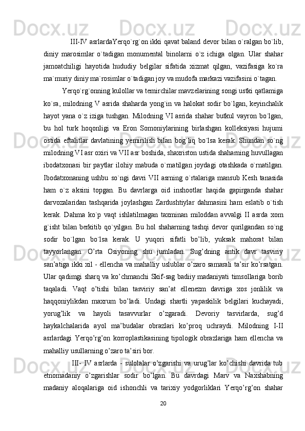                        III-IV asrlardaYerqo`rg`on ikki qavat baland devor bilan o`ralgan bo`lib,
diniy   marosimlar   o`tadigan   monumental   binolarni   o`z   ichiga   olgan.   Ular   shahar
jamoatchiligi   hayotida   hududiy   belgilar   sifatida   xizmat   qilgan,   vazifasiga   ko`ra
ma`muriy diniy ma`rosimlar o`tadigan joy va mudofa markazi vazifasini o`tagan.
Yerqo`rg`onning kulollar va temirchilar mavzelarining songi ustki qatlamiga
ko`ra, milodning V asrida shaharda yong`in va halokat sodir bo`lgan, keyinchalik
hayot yana o`z iziga tushgan. Milodning VI asrida shahar  butkul  vayron bo`lgan,
bu   hol   turk   hoqonligi   va   Eron   Somoniylarining   birlashgan   kolleksiyasi   hujumi
ostida   eftalitlar   davlatining   yemirilish   bilan   bog`liq   bo`lsa   kerak.   Shundan   so`ng
milodning VI asr oxiri va VII asr boshida, shaxriston ustida shaharning huvullagan
ibodatxonasi   bir   paytlar   ilohiy  mabuda   o`rnatilgan   joydagi   otashkada   o`rnatilgan.
Ibodatxonaning   ushbu   so`ngi   davri   VII   asrning   o`rtalariga   mansub   Kesh   tanasida
ham   o`z   aksini   topgan.   Bu   davrlarga   oid   inshootlar   haqida   gapirganda   shahar
darvozalaridan   tashqarida   joylashgan   Zardushtiylar   dahmasini   ham   eslatib   o`tish
kerak.   Dahma   ko`p   vaqt   ishlatilmagan   taxminan   miloddan   avvalgi   II   asrda   xom
g`isht  bilan berkitib qo`yilgan. Bu hol  shaharning tashqi  devor qurilgandan so`ng
sodir   bo`lgan   bo`lsa   kerak.   U   yuqori   sifatli   bo’lib,   yuksak   mahorat   bilan
tayyorlangan.   O’rta   Osiyoning   shu   jumladan.   Sug’dning   antik   davr   tasviriy
san’atiga ikki xil - ellencha va mahalliy uslublar o’zaro samarali ta’sir ko’rsatgan.
Ular qadimgi sharq va ko’chmanchi Skif-sag badiiy madaniyati timsollariga borib
taqaladi.   Vaqt   o’tishi   bilan   tasviriy   san’at   ellenezm   davriga   xos   jonlilik   va
haqqoniylikdan   maxrum   bo’ladi.   Undagi   shartli   yapaskilik   belgilari   kuchayadi,
yorug’lik   va   hayoli   tasavvurlar   o’zgaradi.   Devoriy   tasvirlarda,   sug’d
haykalchalarida   ayol   ma’budalar   obrazlari   ko’proq   uchraydi.   Milodning   I-II
asrlardagi   Yerqo’rg’on   korroplastikasining   tipologik   obrazlariga   ham   ellencha   va
mahalliy usullarning o’zaro ta’siri bor.
                    III-   IV   asrlarda   -   sulolalar   o’zgarishi   va   urug’lar   ko’chishi   davrida   tub
etnomadaniy   o’zgarishlar   sodir   bo’lgan.   Bu   davrdagi   Marv   va   Naxshabning
madaniy   aloqalariga   oid   ishonchli   va   tarixiy   yodgorliklari   Yerqo’rg’on   shahar
20 