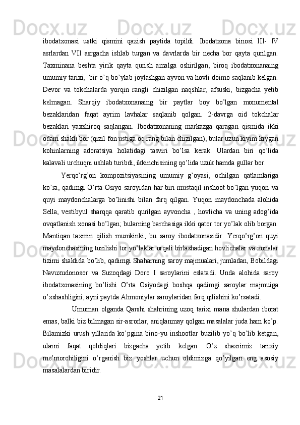 ibodatxonasi   ustki   qismini   qazish   paytida   topildi.   Ibodatxona   binosi   III-   IV
asrlardan   VII   asrgacha   ishlab   turgan   va   davrlarda   bir   necha   bor   qayta   qurilgan.
Taxminana   beshta   yirik   qayta   qurish   amalga   oshirilgan,   biroq   ibodatxonanaing
umumiy tarixi,  bir o’q bo’ylab joylashgan ayvon va hovli doimo saqlanib kelgan.
Devor   va   tokchalarda   yorqin   rangli   chizilgan   naqshlar,   afsuski,   bizgacha   yetib
kelmagan.   Sharqiy   ibodatxonanaing   bir   paytlar   boy   bo’lgan   monumental
bezaklaridan   faqat   ayrim   lavhalar   saqlanib   qolgan.   2-davrga   oid   tokchalar
bezaklari   yaxshiroq   saqlangan.   Ibodatxonaning   markazga   qaragan   qismida   ikki
odam shakli bor (qizil fon ustiga oq rang bilan chizilgan), bular uzun kiyim kiygan
kohinlarning   adoratsiya   holatidagi   tasviri   bo’lsa   kerak.   Ulardan   biri   qo’lida
kalavali urchuqni ushlab turibdi, ikkinchisining qo’lida uzuk hamda gullar bor. 
Yerqo’rg’on   kompozitsiyasining   umumiy   g’oyasi,   ochilgan   qatlamlariga
ko’ra, qadimgi O’rta Osiyo saroyidan har biri mustaqil  inshoot bo’lgan yuqori va
quyi   maydonchalarga   bo’linishi   bilan   farq   qilgan.   Yuqori   maydonchada   alohida
Sella,   vestibyul   sharqqa   qaratib   qurilgan   ayvoncha   ,   hovlicha   va   uning   adog’ida
ovqatlanish xonasi bo’lgan; bularning barchasiga ikki qator tor yo’lak olib borgan.
Mantiqan   taxmin   qilish   mumkinki,   bu   saroy   ibodatxonasidir.   Yerqo’rg’on   quyi
maydonchasining tuzilishi tor yo’laklar orqali birlashadigan hovlichalar va xonalar
tizimi shaklida bo’lib, qadimgi Shaharning saroy majmualari, jumladan, Bobildagi
Navuxudonosor   va   Suzoqdagi   Doro   I   saroylarini   eslatadi.   Unda   alohida   saroy
ibodatxonasining   bo’lishi   O’rta   Osiyodagi   boshqa   qadimgi   saroylar   majmuiga
o’xshashligini, ayni paytda Ahmoniylar saroylaridan farq qilishini ko’rsatadi.
                      Umuman   olganda   Qarshi   shahrining   uzoq   tarixi   mana   shulardan   iborat
emas, balki biz bilmagan sir-asrorlar, aniqlanmay qolgan masalalar juda ham ko’p.
Bilamizki   urush   yillarida   ko’pgina   bino-yu   inshootlar   buzilib   yo’q   bo’lib   ketgan,
ularni   faqat   qoldiqlari   bizgacha   yetib   kelgan.   O’z   shaxrimiz   tarixiy
me’morchiligini   o’rganish   biz   yoshlar   uchun   oldimizga   qo’yilgan   eng   asosiy
masalalardan biridir.
21 