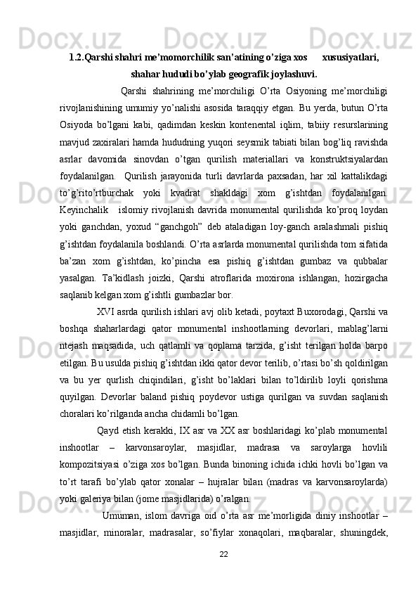 1.2.Qarshi shahri me’momorchilik san’atining o’ziga xos      xususiyatlari,
shahar hududi bo’ylab geografik joylashuvi.
                        Qarshi   shahrining   me’morchiligi   O’rta   Osiyoning   me’morchiligi
rivojlanishining umumiy yo’nalishi asosida taraqqiy etgan. Bu yerda, butun O’rta
Osiyoda   bo’lgani   kabi,   qadimdan   keskin   kontenental   iqlim,   tabiiy   resurslarining
mavjud zaxiralari hamda hududning yuqori seysmik tabiati bilan bog’liq ravishda
asrlar   davomida   sinovdan   o’tgan   qurilish   materiallari   va   konstruktsiyalardan
foydalanilgan.     Qurilish   jarayonida   turli   davrlarda   paxsadan,   har   xil   kattalikdagi
to’g’rito’rtburchak   yoki   kvadrat   shakldagi   xom   g’ishtdan   foydalanilgan.
Keyinchalik       islomiy   rivojlanish   davrida   monumental   qurilishda   ko’proq   loydan
yoki   ganchdan,   yoxud   “ganchgoh”   deb   ataladigan   loy-ganch   aralashmali   pishiq
g’ishtdan foydalanila boshlandi. O’rta asrlarda monumental qurilishda tom sifatida
ba’zan   xom   g’ishtdan,   ko’pincha   esa   pishiq   g’ishtdan   gumbaz   va   qubbalar
yasalgan.   Ta’kidlash   joizki,   Qarshi   atroflarida   moxirona   ishlangan,   hozirgacha
saqlanib kelgan xom g’ishtli gumbazlar bor.          
                       XVI asrda qurilish ishlari avj olib ketadi, poytaxt Buxorodagi, Qarshi va
boshqa   shaharlardagi   qator   monumental   inshootlarning   devorlari,   mablag’larni
ntejash   maqsadida,   uch   qatlamli   va   qoplama   tarzida,   g’isht   terilgan   holda   barpo
etilgan. Bu usulda pishiq g’ishtdan ikki qator devor terilib, o’rtasi bo’sh qoldirilgan
va   bu   yer   qurlish   chiqindilari,   g’isht   bo’laklari   bilan   to’ldirilib   loyli   qorishma
quyilgan.   Devorlar   baland   pishiq   poydevor   ustiga   qurilgan   va   suvdan   saqlanish
choralari ko’rilganda ancha chidamli bo’lgan. 
                     Qayd etish kerakki, IX asr va XX asr boshlaridagi  ko’plab monumental
inshootlar   –   karvonsaroylar,   masjidlar,   madrasa   va   saroylarga   hovlili
kompozitsiyasi  o’ziga xos bo’lgan. Bunda binoning ichida ichki hovli  bo’lgan va
to’rt   tarafi   bo’ylab   qator   xonalar   –   hujralar   bilan   (madras   va   karvonsaroylarda)
yoki galeriya bilan (jome masjidlarida) o’ralgan.
                      Umuman,   islom   davriga   oid   o’rta   asr   me’morligida   diniy   inshootlar   –
masjidlar,   minoralar,   madrasalar,   so’fiylar   xonaqolari,   maqbaralar,   shuningdek,
22 