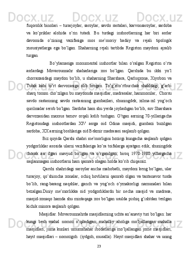 fuqorolik   binolari   –   turarjoylar,   saroylar,   savdo   rastalari,   karvonsaroylar,   sardoba
va   ko’priklar   alohida   o’rin   tutadi.   Bu   turdagi   inshootlarning   har   biri   asrlar
davomida   o’zining   vazifasiga   mos   me’moriy   badiiy   va   rejali   tipologik
xususiyatlarga   ega   bo’lgan.   Shaharning   rejali   tartibda   Registon   maydoni   ajralib
turgan.
                        Bo’ylamasiga   monumental   inshootlar   bilan   o’ralgan   Registon   o’rta
asrlardagi   Movarounnahr   shaharlariga   xos   bo’lgan.   Qarshida   bu   ikki   yo’l
chorraxasidagi   maydon   bo’lib,   u   shaharning   Sharshara,   Qarluqxona,   Xiyobon   va
Tutak   kabi   to’rt   darvozasiga   olib   brogan.   To’g’rito’rtburchak   shakldagi,   g’arb-
sharq tomon cho’zilgan bu maydonda masjidlar, madrasalar, hammomlar,  Chorsu
savdo   rastasining   savdo   rastasining   gumbazlari,   shuningdek,   xilma-xil   yog’och
qurilmalar serob bo’lgan. Sardoba ham shu yerda joylashgan bo’lib, suv Sharshara
darvozasidan   maxsus   tarnov   orqali   kelib   tushgan.   O’tgan   asrning   70-yillarigacha
Registondagi   inshootlardan   XIV   asrga   oid   Odina   masjidi,   gumbazi   buzilgan
sardoba, XX asrning boshlariga oid Bekmir madrasasi saqlanib qolgan.
                       Biz quyida Qarshi shahri me’morligini hozirgi kungacha saqlanib qolgan
yodgorliklar asosida  ularni vazifalariga ko’ra toifalarga ajratgan edik, shuningdek
chorak   asr   ilgari   mavjud   bo’lgan   va   o’rganilgan,   biroq   1970-1980   yillargacha
saqlanmagan inshootlarni ham qamrab olagan holda ko’rib chiqamiz.
                     Qarshi  shahridagi saroylar ancha mahobatli, maydoni keng bo’lgan, ular
turarjoy,   qo’shimcha   xonalar,   ochiq   hovlilarni   qamrab   olgan   va   tantanavor   tusda
bo’lib,   rang-barang   naqshlar,   ganch   va   yog’och   o’ymakorligi   namunalari   bilan
bezalgan.Diniy   me’morlikka   oid   yodgorliklardn   bir   necha   masjid   va   madrasa,
masjid-xonaqo hamda shu mintaqaga xos bo’lgan usulda pishiq g’ishtdan terilgan
kichik minora saqlanib qolgan.
           Masjidlar. Movarounnahrda masjidlarning uchta an’anaviy turi bo’lgan: har
kungi   besh   mahal   nomoz   o’qiladigan,   mahalliy   aholiga   mo’ljallangan   mahalla
masjidlari;   juma   kunlari   umumshahar   ibodatlariga   mo’ljallangan   jome  masjidlari;
hayit masjidlari – nomozgoh   (iydgoh, musalla). Hayit masjidlari shahar va uning
23 