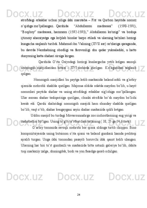 atrofidagi   erkaklar   uchun   yiliga   ikki   marotaba   –   Fitr   va   Qurbon   hayitida   nomoz
o’qishga mo’ljallangan. Qarshida   “Abdullaxon   madrasasi”   (1590-1591),
“Boqiboy”   madrasasi,   hammom   (1592-1593),”   Abdullaxon   ko'nrigi”   va   boshqa
ijtimoiy ahamiyatga ega ko'plab binolar barpo etiladi va ularning ba'zilari  hozirgi
kungacha saqlanib turibdi. Mahmud ibn Valining (XVII asr) so'zlariga qaraganda,
bu   davrda   Naxshabning   obodligi   va   farovonligi   shu   qadar   yuksaladiki,   u   hatto
dunyoning katta shahari sirsiga kirgan.    
                      Qarshida   O’rta   Osiyodagi   hozirgi   kunlargacha   yetib   kelgan   sanoqli
nomozgoh   masjidlaridan   bittasi   –   XVI   asrlarda   qurilgan     Ko’kgumbaz   saqlanib
qolgan.
                     Nomozgoh masjidlari bu paytga kelib markazida baland arkli va g’arbiy
qismida mehrobli shaklda qurilgan. Majmua oldida odatda maydon bo’lib, u hayit
nomozlari   paytida   shahar   va   uning   atrofidagi   erkaklar   sig’ishiga   mo’ljallangan.
Ular   asosan   shahar   tashqarisiga   qurilgan,   chunki   atrofida   bo’sh   maydon   bo’lishi
kerak   edi.   Qarshi   shahridagi   nomozgoh   masjidi   ham   shunday   shaklda   qurilgan
bo’lib, vaqt o’tib, shahar kengaygani sayin shahar markazida qolib ketgan.
          Ushbu masjid bu turdagi Movarounnahrga xos inshootlarining eng yirigi va
mahobatlisi bo’lgan. Uning to’g’ri to’rtburchak tarxining ( 38, 25 ga 14,6 metr). 
                   G’arbiy tomonida ravoqli mehrobi bor qismi oldinga turtib chiqqan. Bino
kompozitsiyasida  uning  butsimon  o’rta qismi  va  baland gumbazi  hamda  peshtoqi
ajralib   turgan.   Unga   ikki   tomondan   pasayib   boruvchi   ikki   qanot   kelib   ulangan.
Ularning   har   biri   to’rt   gumbazli   va   markazida  bitta   ustunli   galeriya   bo’lib,   ikkita
toqi markaziy zalga, shuningdek, bosh va yon fasadga qarab ochilgan.
24 