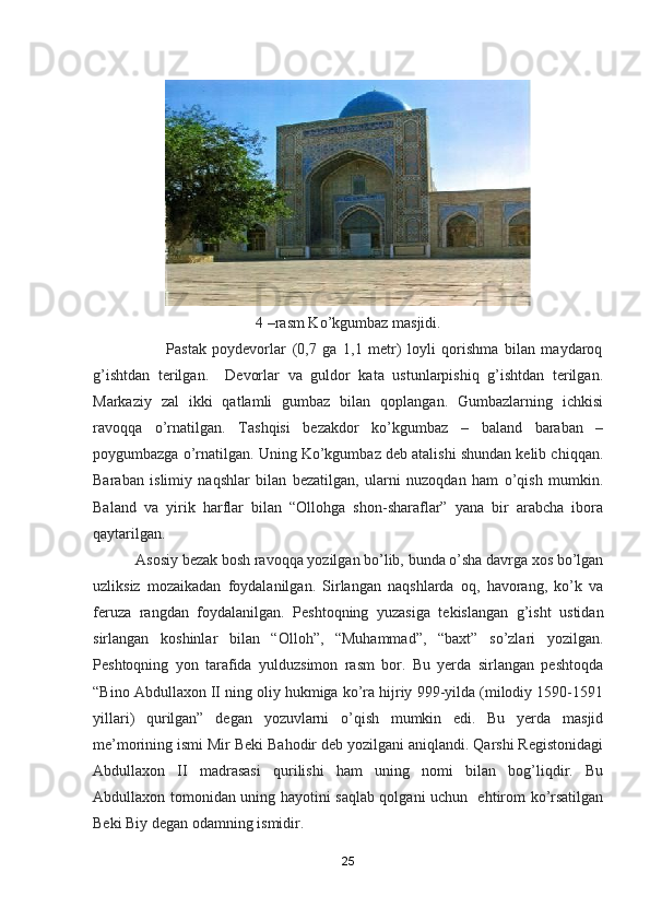 4 –rasm Ko’kgumbaz masjidi.
                        Pastak   poydevorlar   (0,7   ga   1,1   metr)   loyli   qorishma   bilan   maydaroq
g’ishtdan   terilgan.     Devorlar   va   guldor   kata   ustunlarpishiq   g’ishtdan   terilgan.
Markaziy   zal   ikki   qatlamli   gumbaz   bilan   qoplangan.   Gumbazlarning   ichkisi
ravoqqa   o’rnatilgan.   Tashqisi   bezakdor   ko’kgumbaz   –   baland   baraban   –
poygumbazga o’rnatilgan. Uning Ko’kgumbaz deb atalishi shundan kelib chiqqan.
Baraban   islimiy   naqshlar   bilan   bezatilgan,   ularni   nuzoqdan   ham   o’qish   mumkin.
Baland   va   yirik   harflar   bilan   “Ollohga   shon-sharaflar”   yana   bir   arabcha   ibora
qaytarilgan.
           Asosiy bezak bosh ravoqqa yozilgan bo’lib, bunda o’sha davrga xos bo’lgan
uzliksiz   mozaikadan   foydalanilgan.   Sirlangan   naqshlarda   oq,   havorang,   ko’k   va
feruza   rangdan   foydalanilgan.   Peshtoqning   yuzasiga   tekislangan   g’isht   ustidan
sirlangan   koshinlar   bilan   “Olloh”,   “Muhammad”,   “baxt”   so’zlari   yozilgan.
Peshtoqning   yon   tarafida   yulduzsimon   rasm   bor.   Bu   yerda   sirlangan   peshtoqda
“Bino Abdullaxon II ning oliy hukmiga ko’ra hijriy 999-yilda (milodiy 1590-1591
yillari)   qurilgan”   degan   yozuvlarni   o’qish   mumkin   edi.   Bu   yerda   masjid
me’morining ismi Mir Beki Bahodir deb yozilgani aniqlandi. Qarshi Registonidagi
Abdullaxon   II   madrasasi   qurilishi   ham   uning   nomi   bilan   bog’liqdir.   Bu
Abdullaxon tomonidan uning hayotini saqlab qolgani uchun   ehtirom ko’rsatilgan
Beki Biy degan odamning ismidir. 
25 