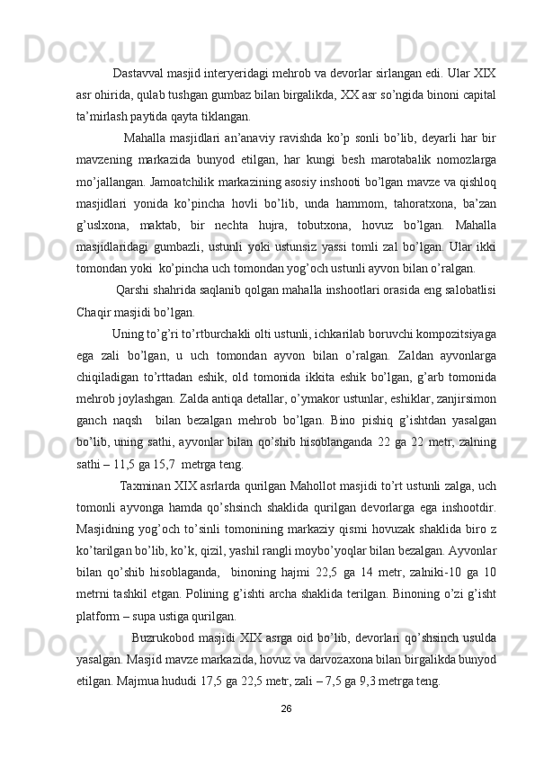            Dastavval masjid interyeridagi mehrob va devorlar sirlangan edi. Ular XIX
asr ohirida, qulab tushgan gumbaz bilan birgalikda, XX asr so’ngida binoni capital
ta’mirlash paytida qayta tiklangan. 
                    Mahalla   masjidlari   an’anaviy   ravishda   ko’p   sonli   bo’lib,   deyarli   har   bir
mavzening   markazida   bunyod   etilgan,   har   kungi   besh   marotabalik   nomozlarga
mo’jallangan. Jamoatchilik markazining asosiy inshooti bo’lgan mavze va qishloq
masjidlari   yonida   ko’pincha   hovli   bo’lib,   unda   hammom,   tahoratxona,   ba’zan
g’uslxona,   maktab,   bir   nechta   hujra,   tobutxona,   hovuz   bo’lgan.   Mahalla
masjidlaridagi   gumbazli,   ustunli   yoki   ustunsiz   yassi   tomli   zal   bo’lgan.   Ular   ikki
tomondan yoki  ko’pincha uch tomondan yog’och ustunli ayvon bilan o’ralgan.
           Qarshi shahrida saqlanib qolgan mahalla inshootlari orasida eng salobatlisi
Chaqir masjidi bo’lgan.
           Uning to’g’ri to’rtburchakli olti ustunli, ichkarilab boruvchi kompozitsiyaga
ega   zali   bo’lgan,   u   uch   tomondan   ayvon   bilan   o’ralgan.   Zaldan   ayvonlarga
chiqiladigan   to’rttadan   eshik,   old   tomonida   ikkita   eshik   bo’lgan,   g’arb   tomonida
mehrob joylashgan. Zalda antiqa detallar, o’ymakor ustunlar, eshiklar, zanjirsimon
ganch   naqsh     bilan   bezalgan   mehrob   bo’lgan.   Bino   pishiq   g’ishtdan   yasalgan
bo’lib,   uning   sathi,   ayvonlar   bilan   qo’shib   hisoblanganda   22   ga   22   metr,   zalning
sathi – 11,5 ga 15,7  metrga teng. 
                     Taxminan XIX asrlarda qurilgan Mahollot masjidi to’rt ustunli zalga, uch
tomonli   ayvonga   hamda   qo’shsinch   shaklida   qurilgan   devorlarga   ega   inshootdir.
Masjidning   yog’och   to’sinli   tomonining   markaziy   qismi   hovuzak   shaklida   biro   z
ko’tarilgan bo’lib, ko’k, qizil, yashil rangli moybo’yoqlar bilan bezalgan. Ayvonlar
bilan   qo’shib   hisoblaganda,     binoning   hajmi   22,5   ga   14   metr,   zalniki-10   ga   10
metrni tashkil etgan. Polining g’ishti archa shaklida terilgan. Binoning o’zi g’isht
platform – supa ustiga qurilgan.
                         Buzrukobod masjidi XIX asrga oid bo’lib, devorlari qo’shsinch usulda
yasalgan. Masjid mavze markazida, hovuz va darvozaxona bilan birgalikda bunyod
etilgan. Majmua hududi 17,5 ga 22,5 metr, zali – 7,5 ga 9,3 metrga teng.
26 