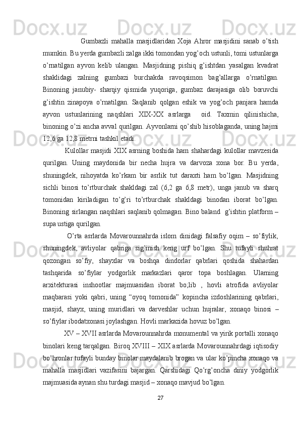                           Gumbazli   mahalla   masjidlaridan   Xoja   Ahror   masjidini   sanab   o’tish
mumkin. Bu yerda gumbazli zalga ikki tomondan yog’och ustunli, tomi ustunlarga
o’rnatilgan   ayvon   kelib   ulangan.   Masjidning   pishiq   g’ishtdan   yasalgan   kvadrat
shaklidagi   zalning   gumbazi   burchakda   ravoqsimon   bag’allarga   o’rnatilgan.
Binoning   janubiy-   sharqiy   qismida   yuqoriga,   gumbaz   darajasiga   olib   boruvchi
g’ishtin   zinapoya   o’rnatilgan.   Saqlanib   qolgan   eshik   va   yog’och   panjara   hamda
ayvon   ustunlarining   naqshlari   XIX-XX   asrlarga     oid.   Taxmin   qilinishicha,
binoning o’zi ancha avval qurilgan. Ayvonlarni qo’shib hisoblaganda, uning hajmi
12,6 ga 12,8 metrni tashkil etadi.
                 Kulollar masjidi  XIX asrning boshida ham  shahardagi  kulollar  mavzesida
qurilgan.   Uning   maydonida   bir   necha   hujra   va   darvoza   xona   bor.   Bu   yerda,
shuningdek,   nihoyatda   ko’rkam   bir   asrlik   tut   daraxti   ham   bo’lgan.   Masjidning
sichli   binosi   to’rtburchak   shakldagi   zal   (6,2   ga   6,8   metr),   unga   janub   va   sharq
tomonidan   kiriladigan   to’g’ri   to’rtburchak   shakldagi   binodan   iborat   bo’lgan.
Binoning sirlangan naqshlari saqlanib qolmagan. Bino baland   g’ishtin platform –
supa ustiga qurilgan.
                  O’rta   asrlarda   Movarounnahrda   islom   dinidagi   falsafiy   oqim   –   so’fiylik,
shuningdek,   avliyolar   qabriga   sig’inish   keng   urf   bo’lgan.   Shu   tufayli   shuhrat
qozongan   so’fiy,   shayxlar   va   boshqa   dindorlar   qabrlari   qoshida   shahardan
tashqarida   so’fiylar   yodgorlik   markazlari   qaror   topa   boshlagan.   Ularning
arxitekturasi   inshootlar   majmuasidan   iborat   bo;lib   ,   hovli   atrofida   avliyolar
maqbarasi   yoki   qabri,   uning   “oyoq   tomonida”   kopincha   izdoshlarining   qabrlari,
masjid,   shayx,   uning   muridlari   va   darveshlar   uchun   hujralar,   xonaqo   binosi   –
so’fiylar ibodatxonasi joylashgan. Hovli markazida hovuz bo’lgan. 
           XV – XVII asrlarda Movarounnahrda monumental va yirik portalli xonaqo
binolari keng tarqalgan. Biroq XVIII – XIX asrlarda Movarounnahrdagi iqtisodiy
bo’hronlar tufayli bunday binolar maydalanib brogan va ular ko’pincha xonaqo va
mahalla   masjidlari   vazifasini   bajargan.   Qarshidagi   Qo’rg’oncha   diniy   yodgorlik
majmuasida aynan shu turdagi masjid – xonaqo mavjud bo’lgan. 
27 