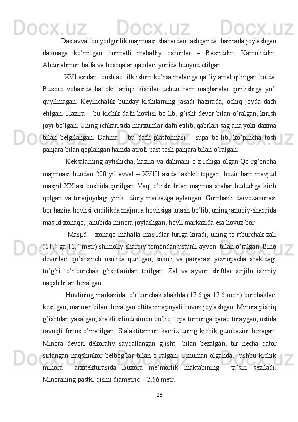           Dastavval bu yodgorlik majmuasi shahardan tashqarida, hazirada joylashgan
daxmaga   ko’milgan   hurmatli   mahalliy   eshonlar   –   Baxriddin,   Kamoliddin,
Abdurahmon halfa va boshqalar qabrlari yonida bunyod etilgan.
               XVI asrdan  boshlab, ilk islom ko’rsatmalariga qat’iy amal qilingan holda,
Buxoro   vohasida   hattoki   taniqli   kishilar   uchun   ham   maqbaralar   qurilishiga   yo’l
quyilmagan.   Keyinchalik   bunday   kishilarning   jasadi   hazirada,   ochiq   joyda   dafn
etilgan. Hazira – bu kichik dafn hovlisi  bo’lib, g’isht  devor  bilan o’ralgan, kirish
joyi bo’lgan. Uning ichkarisida marxumlar dafn etilib, qabrlari sag’ana yoki daxma
bilan   belgilangan.   Dahma   –   bu   dafn   platformasi   –   supa   bo’lib,   ko’pincha   tosh
panjara bilan qoplangan hamda atrofi past tosh panjara bilan o’ralgan. 
                   Keksalarning aytishicha, hazira va dahmani o’z ichiga olgan Qo’rg’oncha
majmuasi   bundan   200   yil   avval   –   XVIII   asrda   tashkil   topgan,   hozir   ham   mavjud
masjid XX asr boshida qurilgan. Vaqt o’tishi bilan majmua shahar hududiga kirib
qolgan   va   turarjoydagi   yirik     diniy   markazga   aylangan.   Gumbazli   darvozaxonasi
bor hazira hovlisi endilikda majmua hovlisiga tutash bo’lib, uning janubiy-sharqida
masjid xonaqo, janubida minora joylashgan, hovli markazida esa hovuz bor.
                    Masjid  –  xonaqo mahalla  masjidlar   turiga  kiradi,  uning to’rtburchak  zali
(11,4 ga 11,4 metr) shimoliy-sharqiy tomondan ustunli ayvon  bilan o’ralgan. Bino
devorlari   qo’shsinch   usulida   qurilgan,   sokoli   va   panjarasi   yevropacha   shakldagi
to’g’ri   to’rtburchak   g’ishtlaridan   terilgan.   Zal   va   ayvon   shiftlar   serjilo   islimiy
naqsh bilan bezalgan.
            Hovlining markazida to’rtburchak shaklda (17,6 ga 17,6 metr) burchaklari
kesilgan, marmar bilan  bezalgan oltita zinapoyali hovuz joylashgan. Minora pishiq
g’ishtdan yasalgan, shakli silindrsimon bo’lib, tepa tomonga qarab toraygan, ustida
ravoqli   fonus   o’rnatilgan.   Stalaktitsimon   karniz   uning   kichik   gumbazini   bezagan.
Minora   devori   dekorativ   sayqallangan   g’isht     bilan   bezalgan,   bir   necha   qator
sirlangan   naqshinkor   belbog’lar   bilan   o’ralgan.   Umuman   olganda,     ushbu   kichik
minora     arxitekturasida   Buxora   me’morlik   maktabining     ta’siri   seziladi.
Minoraning pastki qismi diametric – 2,56 metr. 
28 