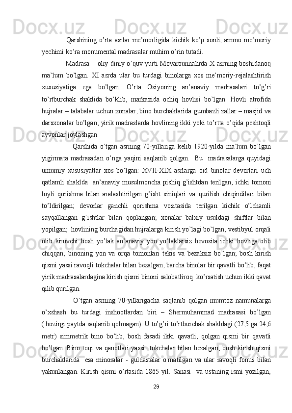                     Qarshining  o’rta  asrlar  me’morligida  kichik  ko’p  sonli,  ammo  me’moriy
yechimi ko’ra monumental madrasalar muhim o’rin tutadi.
                     Madrasa – oliy diniy o’quv yurti Movarounnahrda X asrning boshidanoq
ma’lum   bo’lgan.   XI   asrda   ular   bu   turdagi   binolarga   xos   me’moriy-rejalashtirish
xususiyatiga   ega   bo’lgan.   O’rta   Osiyoning   an’anaviy   madrasalari   to’g’ri
to’rtburchak   shaklida   bo’klib,   markazida   ochiq   hovlisi   bo’lgan.   Hovli   atrofida
hujralar – talabalar uchun xonalar, bino burchaklarida gumbazli zallar – masjid va
darsxonalar bo’lgan, yirik madraslarda hovlining ikki yoki to’rtta o’qida peshtoqli
ayvonlar joylashgan. 
                        Qarshida   o’tgan   asrning   70-yillariga   kelib   1920-yilda   ma’lum   bo’lgan
yigirmata   madrasadan   o’nga   yaqini   saqlanib   qolgan.     Bu     madrasalarga   quyidagi
umumiy   xususiyatlar   xos   bo’lgan:   XVII-XIX   asrlarga   oid   binolar   devorlari   uch
qatlamli   shaklda    an’anaviy  musulmoncha  pishiq  g’ishtdan  terilgan,  ichki  tomoni
loyli   qorishma   bilan   aralashtirilgan   g’isht   siniqlari   va   qurilish   chiqindilari   bilan
to’ldirilgan;   devorlar   ganchli   qorishma   vositasida   terilgan   kichik   o’lchamli
sayqallangan   g’ishtlar   bilan   qoplangan;   xonalar   balxiy   usuldagi   shiftlar   bilan
yopilgan;  hovlining burchagidan hujralarga kirish yo’lagi bo’lgan; vestibyul orqali
olib   kiruvchi   bosh   yo’lak   an’anaviy   yon   yo’laklarsiz   bevosita   ichki   hovliga   olib
chiqqan;   binoning   yon   va   orqa   tomonlari   tekis   va   bezaksiz   bo’lgan;   bosh   kirish
qismi yassi ravoqli tokchalar bilan bezalgan, barcha binolar bir qavatli bo’lib, faqat
yirik madrasalardagina kirish qismi binoni salobatliroq  ko’rsatish uchun ikki qavat
qilib qurilgan.
                      O’tgan   asrning   70-yillarigacha   saqlanib   qolgan   mumtoz   namunalarga
o’xshash   bu   turdagi   inshootlardan   biri   –   Shermuhammad   madrasasi   bo’lgan
( hozirgi paytda saqlanib qolmagan). U to’g’ri to’rtburchak shakldagi (27,5 ga 24,6
metr)   simmetrik   bino   bo’lib,   bosh   fasadi   ikki   qavatli,   qolgan   qismi   bir   qavatli
bo’lgan. Bino toqi va qanotlari  yassi    tokchalar bilan bezalgan, bosh kirish qismi
burchaklarida     esa   minoralar   -   guldastalar   o'rnatilgan   va   ular   ravoqli   fonus   bilan
yakunlangan.   Kirish   qismi   o’rtasida   1865   yil.   Sanasi     va   ustaning   ismi   yozilgan,
29 