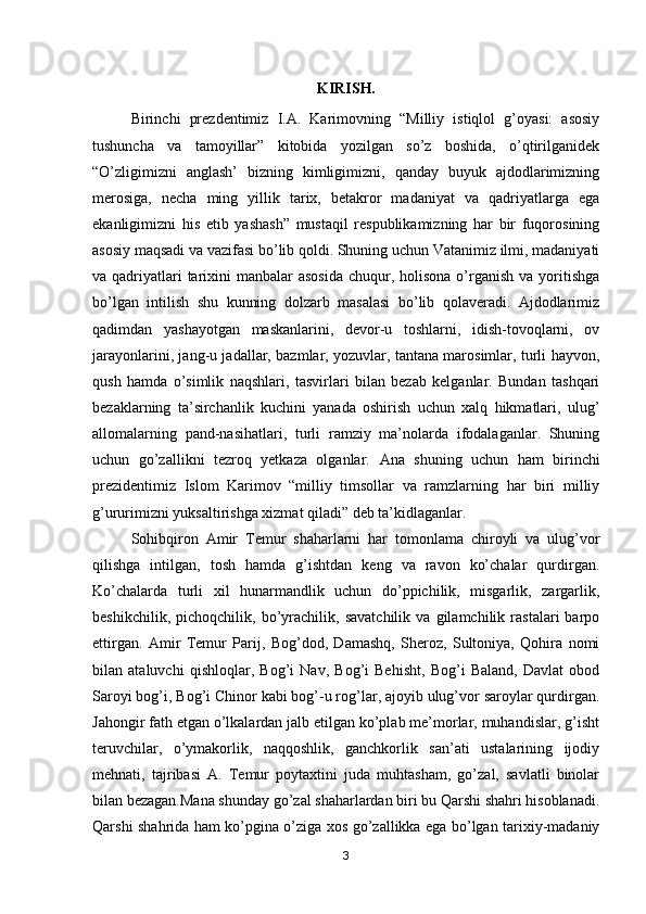 KIRISH.
Birinchi   prezdentimiz   I.A.   Karimovning   “Milliy   istiqlol   g’oyasi:   asosiy
tushuncha   va   tamoyillar”   kitobida   yozilgan   so’z   boshida,   o’qtirilganidek
“O’zligimizni   anglash’   bizning   kimligimizni,   qanday   buyuk   ajdodlarimizning
merosiga,   necha   ming   yillik   tarix,   betakror   madaniyat   va   qadriyatlarga   ega
ekanligimizni   his   etib   yashash”   mustaqil   respublikamizning   har   bir   fuqorosining
asosiy maqsadi va vazifasi bo’lib qoldi. Shuning uchun Vatanimiz ilmi, madaniyati
va qadriyatlari  tarixini  manbalar  asosida  chuqur, holisona  o’rganish  va yoritishga
bo’lgan   intilish   shu   kunning   dolzarb   masalasi   bo’lib   qolaveradi.   Ajdodlarimiz
qadimdan   yashayotgan   maskanlarini,   devor-u   toshlarni,   idish-tovoqlarni,   ov
jarayonlarini, jang-u jadallar, bazmlar, yozuvlar, tantana marosimlar, turli hayvon,
qush   hamda   o’simlik   naqshlari,   tasvirlari   bilan   bezab   kelganlar.   Bundan   tashqari
bezaklarning   ta’sirchanlik   kuchini   yanada   oshirish   uchun   xalq   hikmatlari,   ulug’
allomalarning   pand-nasihatlari,   turli   ramziy   ma’nolarda   ifodalaganlar.   Shuning
uchun   go’zallikni   tezroq   yetkaza   olganlar.   Ana   shuning   uchun   ham   birinchi
prezidentimiz   Islom   Karimov   “milliy   timsollar   va   ramzlarning   har   biri   milliy
g’ururimizni yuksaltirishga xizmat qiladi” deb ta’kidlaganlar. 
Sohibqiron   Amir   Temur   shaharlarni   har   tomonlama   chiroyli   va   ulug’vor
qilishga   intilgan,   tosh   hamda   g’ishtdan   keng   va   ravon   ko’chalar   qurdirgan.
Ko’chalarda   turli   xil   hunarmandlik   uchun   do’ppichilik,   misgarlik,   zargarlik,
beshikchilik,   pichoqchilik,   bo’yrachilik,   savatchilik   va   gilamchilik   rastalari   barpo
ettirgan.   Amir   Temur   Parij,   Bog’dod,   Damashq,   Sheroz,   Sultoniya,   Qohira   nomi
bilan   ataluvchi   qishloqlar,   Bog’i   Nav,   Bog’i   Behisht,   Bog’i   Baland,   Davlat   obod
Saroyi bog’i, Bog’i Chinor kabi bog’-u rog’lar, ajoyib ulug’vor saroylar qurdirgan.
Jahongir fath etgan o’lkalardan jalb etilgan ko’plab me’morlar, muhandislar, g’isht
teruvchilar,   o’ymakorlik,   naqqoshlik,   ganchkorlik   san’ati   ustalarining   ijodiy
mehnati,   tajribasi   A.   Temur   poytaxtini   juda   muhtasham,   go’zal,   savlatli   binolar
bilan bezagan.Mana shunday go’zal shaharlardan biri bu Qarshi shahri hisoblanadi.
Qarshi shahrida ham ko’pgina o’ziga xos go’zallikka ega bo’lgan tarixiy-madaniy
3 