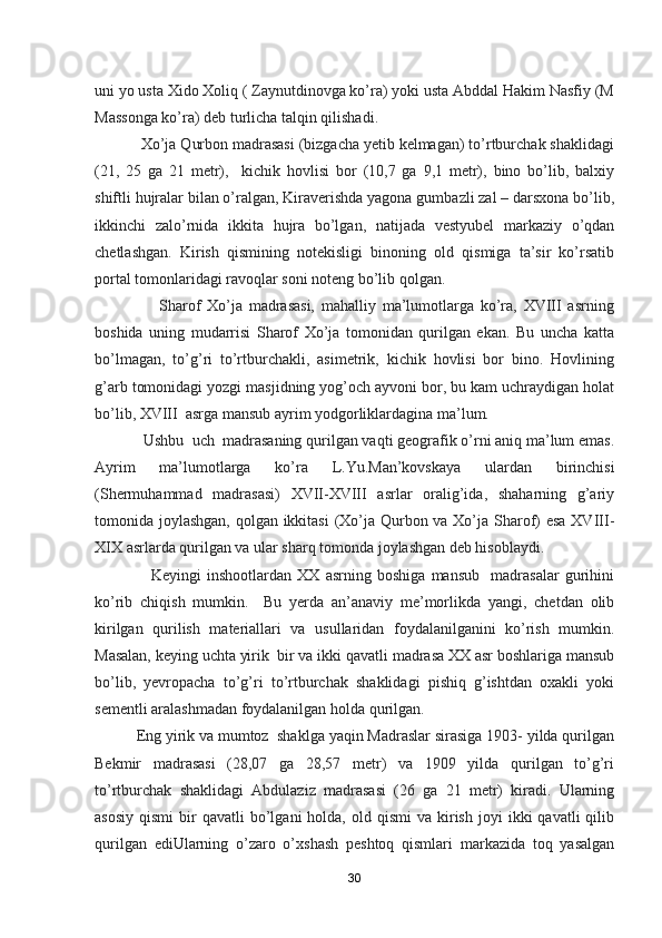 uni yo usta Xido Xoliq ( Zaynutdinovga ko’ra) yoki usta Abddal Hakim Nasfiy (M
Massonga ko’ra) deb turlicha talqin qilishadi.
           Xo’ja Qurbon madrasasi (bizgacha yetib kelmagan) to’rtburchak shaklidagi
(21,   25   ga   21   metr),     kichik   hovlisi   bor   (10,7   ga   9,1   metr),   bino   bo’lib,   balxiy
shiftli hujralar bilan o’ralgan, Kiraverishda yagona gumbazli zal – darsxona bo’lib,
ikkinchi   zalo’rnida   ikkita   hujra   bo’lgan,   natijada   vestyubel   markaziy   o’qdan
chetlashgan.   Kirish   qismining   notekisligi   binoning   old   qismiga   ta’sir   ko’rsatib
portal tomonlaridagi ravoqlar soni noteng bo’lib qolgan.
                    Sharof   Xo’ja   madrasasi,   mahalliy   ma’lumotlarga   ko’ra,   XVIII   asrning
boshida   uning   mudarrisi   Sharof   Xo’ja   tomonidan   qurilgan   ekan.   Bu   uncha   katta
bo’lmagan,   to’g’ri   to’rtburchakli,   asimetrik,   kichik   hovlisi   bor   bino.   Hovlining
g’arb tomonidagi yozgi masjidning yog’och ayvoni bor, bu kam uchraydigan holat
bo’lib, XVIII  asrga mansub ayrim yodgorliklardagina ma’lum.
            Ushbu  uch  madrasaning qurilgan vaqti geografik o’rni aniq ma’lum emas.
Ayrim   ma’lumotlarga   ko’ra   L.Yu.Man’kovskaya   ulardan   birinchisi
(Shermuhammad   madrasasi)   XVII-XVIII   asrlar   oralig’ida,   shaharning   g’ariy
tomonida joylashgan, qolgan ikkitasi  (Xo’ja Qurbon va Xo’ja Sharof)  esa  XVIII-
XIX asrlarda qurilgan va ular sharq tomonda joylashgan deb hisoblaydi.
                    Keyingi   inshootlardan   XX   asrning   boshiga   mansub     madrasalar   gurihini
ko’rib   chiqish   mumkin.     Bu   yerda   an’anaviy   me’morlikda   yangi,   chetdan   olib
kirilgan   qurilish   materiallari   va   usullaridan   foydalanilganini   ko’rish   mumkin.
Masalan, keying uchta yirik  bir va ikki qavatli madrasa XX asr boshlariga mansub
bo’lib,   yevropacha   to’g’ri   to’rtburchak   shaklidagi   pishiq   g’ishtdan   oxakli   yoki
sementli aralashmadan foydalanilgan holda qurilgan. 
          Eng yirik va mumtoz  shaklga yaqin Madraslar sirasiga 1903- yilda qurilgan
Bekmir   madrasasi   (28,07   ga   28,57   metr)   va   1909   yilda   qurilgan   to’g’ri
to’rtburchak   shaklidagi   Abdulaziz   madrasasi   (26   ga   21   metr)   kiradi.   Ularning
asosiy   qismi  bir   qavatli   bo’lgani  holda,  old  qismi   va  kirish   joyi  ikki  qavatli  qilib
qurilgan   ediUlarning   o’zaro   o’xshash   peshtoq   qismlari   markazida   toq   yasalgan
30 