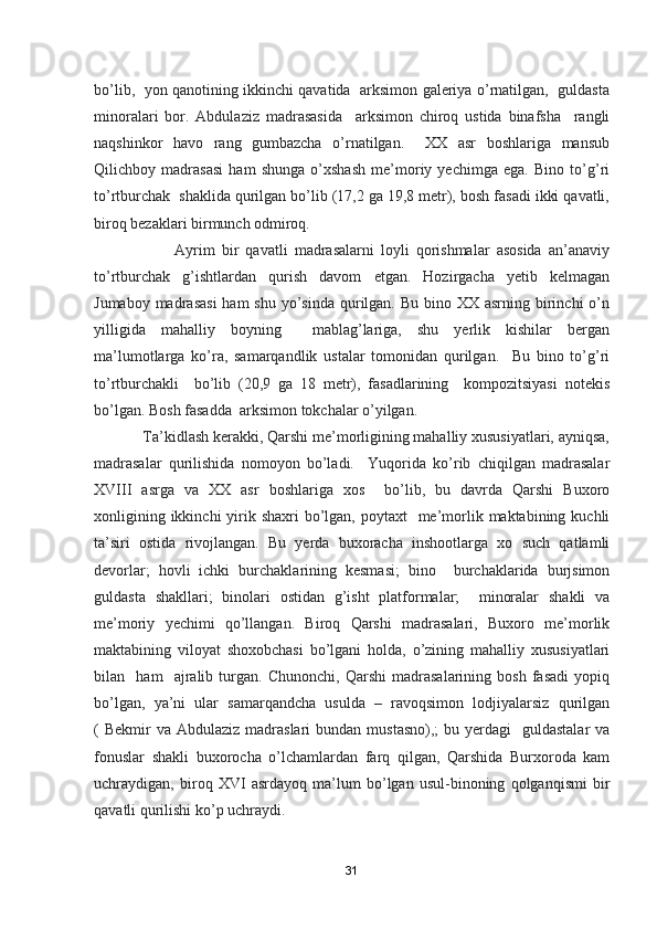 bo’lib,   yon qanotining ikkinchi qavatida   arksimon galeriya o’rnatilgan,   guldasta
minoralari   bor.   Abdulaziz   madrasasida     arksimon   chiroq   ustida   binafsha     rangli
naqshinkor   havo   rang   gumbazcha   o’rnatilgan.     XX   asr   boshlariga   mansub
Qilichboy   madrasasi   ham   shunga   o’xshash   me’moriy   yechimga   ega.   Bino   to’g’ri
to’rtburchak  shaklida qurilgan bo’lib (17,2 ga 19,8 metr), bosh fasadi ikki qavatli,
biroq bezaklari birmunch odmiroq. 
                        Ayrim   bir   qavatli   madrasalarni   loyli   qorishmalar   asosida   an’anaviy
to’rtburchak   g’ishtlardan   qurish   davom   etgan.   Hozirgacha   yetib   kelmagan
Jumaboy madrasasi  ham  shu  yo’sinda  qurilgan.  Bu bino XX asrning birinchi  o’n
yilligida   mahalliy   boyning     mablag’lariga,   shu   yerlik   kishilar   bergan
ma’lumotlarga   ko’ra,   samarqandlik   ustalar   tomonidan   qurilgan.     Bu   bino   to’g’ri
to’rtburchakli     bo’lib   (20,9   ga   18   metr),   fasadlarining     kompozitsiyasi   notekis
bo’lgan. Bosh fasadda  arksimon tokchalar o’yilgan.
            Ta’kidlash kerakki, Qarshi me’morligining mahalliy xususiyatlari, ayniqsa,
madrasalar   qurilishida   nomoyon   bo’ladi.     Yuqorida   ko’rib   chiqilgan   madrasalar
XVIII   asrga   va   XX   asr   boshlariga   xos     bo’lib,   bu   davrda   Qarshi   Buxoro
xonligining ikkinchi  yirik shaxri  bo’lgan,  poytaxt    me’morlik maktabining kuchli
ta’siri   ostida   rivojlangan.   Bu   yerda   buxoracha   inshootlarga   xo   such   qatlamli
devorlar;   hovli   ichki   burchaklarining   kesmasi;   bino     burchaklarida   burjsimon
guldasta   shakllari;   binolari   ostidan   g’isht   platformalar;     minoralar   shakli   va
me’moriy   yechimi   qo’llangan.   Biroq   Qarshi   madrasalari,   Buxoro   me’morlik
maktabining   viloyat   shoxobchasi   bo’lgani   holda,   o’zining   mahalliy   xususiyatlari
bilan     ham     ajralib   turgan.   Chunonchi,   Qarshi   madrasalarining   bosh   fasadi   yopiq
bo’lgan,   ya’ni   ular   samarqandcha   usulda   –   ravoqsimon   lodjiyalarsiz   qurilgan
(  Bekmir  va  Abdulaziz  madraslari  bundan  mustasno),;  bu  yerdagi    guldastalar  va
fonuslar   shakli   buxorocha   o’lchamlardan   farq   qilgan,   Qarshida   Burxoroda   kam
uchraydigan,   biroq   XVI   asrdayoq   ma’lum   bo’lgan   usul-binoning   qolganqismi   bir
qavatli qurilishi ko’p uchraydi.
31 