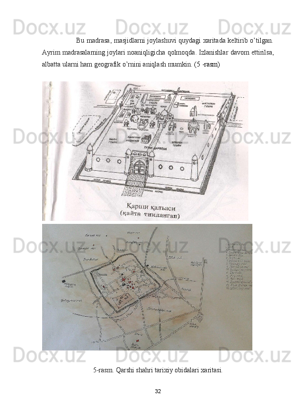                              Bu madrasa, masjidlarni joylashuvi quydagi xaritada keltirib o’tilgan.
Ayrim madrasalarning joylari noaniqligicha qolmoqda. Izlanishlar davom ettirilsa,
albatta ularni ham geografik o’rnini aniqlash mumkin . (5 -rasm)
              
5-rasm. Qarshi shahri tarixiy obidalari xaritasi.
32 