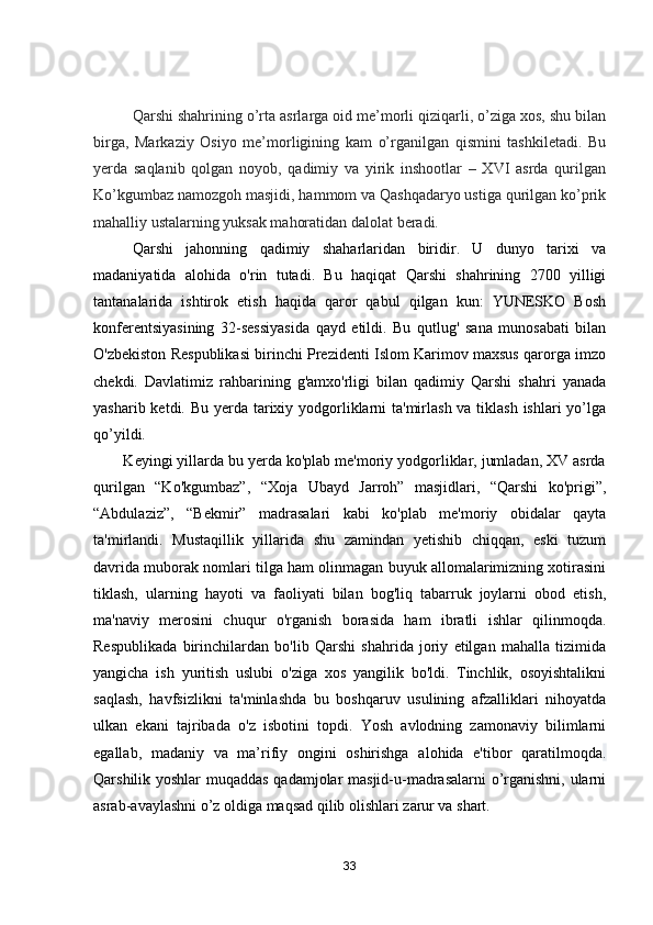 Qarshi shahrining o’rta asrlarga oid me’morli qiziqarli, o’ziga xos, shu bilan
birga,   Markaziy   Osiyo   me’morligining   kam   o’rganilgan   qismini   tashkiletadi.   Bu
yerda   saqlanib   qolgan   noyob,   qadimiy   va   yirik   inshootlar   –   XVI   asrda   qurilgan
Ko’kgumbaz namozgoh masjidi, hammom va Qashqadaryo ustiga qurilgan ko’prik
mahalliy ustalarning yuksak mahoratidan dalolat beradi.
Qarshi   jahonning   qadimiy   shaharlaridan   biridir.   U   dunyo   tarixi   va
madaniyatida   alohida   o'rin   tutadi.   Bu   haqiqat   Qarshi   shahrining   2700   yilligi
tantanalarida   ishtirok   etish   haqida   qaror   qabul   qilgan   kun:   YUNESKO   Bosh
konferentsiyasining   32-sessiyasida   qayd   etildi.   Bu   qutlug'   sana   munosabati   bilan
O'zbekiston Respublikasi birinchi Prezidenti Islom Karimov maxsus qarorga imzo
chekdi.   Davlatimiz   rahbarining   g'amxo'rligi   bilan   qadimiy   Qarshi   shahri   yanada
yasharib ketdi. Bu yerda tarixiy yodgorliklarni  ta'mirlash va tiklash ishlari  yo’lga
qo’yildi.  
       Keyingi yillarda bu yerda ko'plab me'moriy yodgorliklar, jumladan, XV asrda
qurilgan   “Ko'kgumbaz”,   “Xoja   Ubayd   Jarroh”   masjidlari,   “Qarshi   ko'prigi”,
“Abdulaziz”,   “Bekmir”   madrasalari   kabi   ko'plab   me'moriy   obidalar   qayta
ta'mirlandi.   Mustaqillik   yillarida   shu   zamindan   yetishib   chiqqan,   eski   tuzum
davrida muborak nomlari tilga ham olinmagan buyuk allomalarimizning xotirasini
tiklash,   ularning   hayoti   va   faoliyati   bilan   bog'liq   tabarruk   joylarni   obod   etish,
ma'naviy   merosini   chuqur   o'rganish   borasida   ham   ibratli   ishlar   qilinmoqda.
Respublikada   birinchilardan   bo'lib   Qarshi   shahrida   joriy   etilgan   mahalla   tizimida
yangicha   ish   yuritish   uslubi   o'ziga   xos   yangilik   bo'ldi.   Tinchlik,   osoyishtalikni
saqlash,   havfsizlikni   ta'minlashda   bu   boshqaruv   usulining   afzalliklari   nihoyatda
ulkan   ekani   tajribada   o'z   isbotini   topdi.   Yosh   avlodning   zamonaviy   bilimlarni
egallab,   madaniy   va   ma’rifiy   ongini   oshirishga   alohida   e'tibor   qaratilmoqda .
Qarshilik yoshlar  muqaddas qadamjolar masjid-u-madrasalarni o’rganishni, ularni
asrab-avaylashni o’z oldiga maqsad qilib olishlari zarur va shart.  
33 