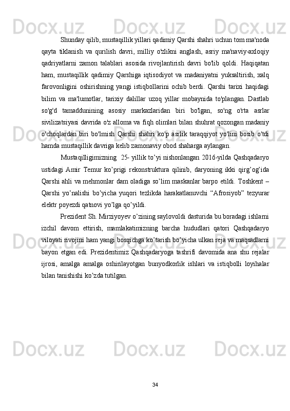  Shunday qilib, mustaqillik yillari qadimiy Qarshi shahri uchun tom ma'noda
qayta   tiklanish   va   qurilish   davri,   milliy   o'zlikni   anglash,   asriy   ma'naviy-axloqiy
qadriyatlarni   zamon   talablari   asosida   rivojlantirish   davri   bo'lib   qoldi.   Haqiqatan
ham,   mustaqillik   qadimiy   Qarshiga   iqtisodiyot   va   madaniyatni   yuksaltirish,   xalq
farovonligini   oshirishning   yangi   istiqbollarini   ochib   berdi.   Qarshi   tarixi   haqidagi
bilim   va   ma'lumotlar,   tarixiy   dalillar   uzoq   yillar   mobaynida   to'plangan.   Dastlab
so'g'd   tamaddunining   asosiy   markazlaridan   biri   bo'lgan,   so'ng   o'rta   asrlar
sivilizatsiyasi davrida o'z alloma va fiqh olimlari bilan shuhrat qozongan madaniy
o'choqlardan   biri   bo'lmish   Qarshi   shahri   ko'p   asrlik   taraqqiyot   yo'lini   bosib   o'tdi
hamda mustaqillik davriga kelib zamonaviy obod shaharga aylangan .          
 Mustaqilligimizning   25- yillik to’yi nishonlangan 2016-yilda Qashqadaryo
ustidagi   Amir   Temur   ko’prigi   rekonstruktura   qilinib,   daryoning   ikki   qirg’og’ida
Qarshi ahli va mehmonlar dam oladiga so’lim maskanlar barpo etildi. Toshkent –
Qarshi   yo’nalishi   bo’yicha   yuqori   tezlikda   harakatlanuvchi   “Afrosiyob”   tezyurar
elektr poyezdi qatnovi yo’lga qo’yildi.
 Prezident Sh. Mirziyoyev o’zining saylovoldi dasturida bu boradagi ishlarni
izchil   davom   ettirish,   mamlakatimizning   barcha   hududlari   qatori   Qashqadaryo
viloyati rivojini ham yangi bosqichga ko’tarish bo’yicha ulkan reja va maqsadlarni
bayon   etgan   edi.   Prezidentimiz   Qashqadaryoga   tashrifi   davomida   ana   shu   rejalar
ijrosi,   amalga   amalga   oshirilayotgan   bunyodkorlik   ishlari   va   istiqbolli   loyihalar
bilan tanishishi ko’zda tutilgan.
34 