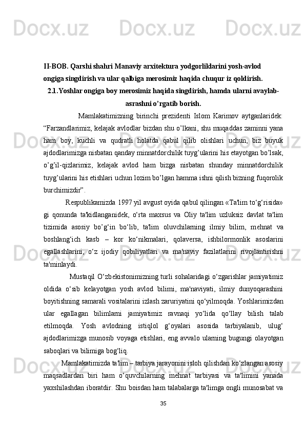 II-BOB. Qarshi shahri Manaviy arxitektura yodgorliklarini yosh-avlod 
ongiga singdirish va ular qalbiga merosimiz haqida chuqur iz qoldirish.
2.1.Yoshlar ongiga boy merosimiz haqida singdirish, hamda ularni avaylab-
asrashni o’rgatib borish.
                      Mamlakatimizning   birinchi   prezidenti   Islom   Karimov   aytganlaridek:
“Farzandlarimiz, kelajak avlodlar bizdan shu o’lkani, shu muqaddas zaminni yana
ham   boy,   kuchli   va   qudratli   holatda   qabul   qilib   olishlari   uchun,   biz   buyuk
ajdodlarimizga nisbatan qanday minnatdorchilik tuyg’ularini his etayotgan bo’lsak,
o’g’il-qizlarimiz,   kelajak   avlod   ham   bizga   nisbatan   shunday   minnatdorchilik
tuyg’ularini his etishlari uchun lozim bo’lgan hamma ishni qilish bizning fuqorolik
burchimizdir”.
           R е spublikamizda  1997 yil avgust oyida qabul qilingan «Ta'lim to‘g‘risida»
gi   qonunda   ta'kidlanganid е k,   o‘rta   maxsus   va   Oliy   ta'lim   uzluksiz   davlat   ta'lim
tizimida   asosiy   bo’g‘in   bo‘lib,   ta'lim   oluvchilarning   ilmiy   bilim,   m е hnat   va
boshlang‘ich   kasb   –   kor   ko‘nikmalari,   qolav е rsa,   ishbilormonlik   asoslarini
egallashlarini,   o‘z   ijodiy   qobiliyatlari   va   ma'naviy   fazilatlarini   rivojlantirishni
ta'minlaydi. 
                     Mustaqil O‘zb е kistonimizning turli sohalaridagi o‘zgarishlar jamiyatimiz
oldida   o‘sib   k е layotgan   yosh   avlod   bilimi,   ma'naviyati,   ilmiy   dunyoqarashini
boyitishning samarali vositalarini izlash zaruriyatini qo‘yilmoqda .  Yoshlarimizdan
ular   egallagan   bilimlarni   jamiyatimiz   ravnaqi   yo‘lida   qo‘llay   bilish   talab
etilmoqda.   Yosh   avlodning   istiqlol   g‘oyalari   asosida   tarbiyalanib,   ulug‘
ajdodlarimizga   munosib   voyaga   е tishlari,   eng   avvalo   ularning   bugungi   olayotgan
saboqlari va bilimiga bog‘liq.
          Mamlakatimizda ta'lim – tarbiya jarayonini isloh qilishdan ko‘zlangan asosiy
maqsadlardan   biri   ham   o‘quvchilarning   m е hnat   tarbiyasi   va   ta'limini   yanada
yaxshilashdan iboratdir. Shu boisdan ham talabalarga ta'limga ongli munosabat va
35 