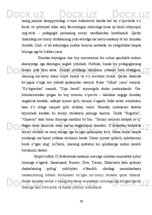 uning   jamiyat   taraqqiyotidagi   o‘rnini   tushintirish   hamda   har   bir   o‘quvchida   o‘z
kuchi   va   qobiliyati   bilan   xalq   farovonligini   oshirishga   hissa   qo‘shish   ishtiyoqini
uyg‘otish   –   p е dagogik   jamoaning   asosiy   vazifalaridan   hisoblanadi.   Qarshi
shahridagi me’moriy obidalarning yosh-avlodga ma’naviy-madaniy ta’siri shundan
iboratki. Unib –o’sib kelayotgan yoshlar birinchi navbatda, bu yodgorliklar haqida
bilimga  ega bo’lishlari zarur .  
                        Shundan   keyingina   ular   boy   merosimizni   biz   uchun   qanchalik   muhim
ahamiyatga   ega   ekanligini   anglab   yetishadi.   Holbuki,   bunda   biz   pedagoglarning
hissasi   juda   ham   katta.   Chunki   yoshlarga   bilimlarni   yetkazib   bera   olsakgina,
ularning   ma’naviy   olami   boyib   boradi   va   o’z   mevasini   beradi.   Qarshi   shahrida
ko’pgina   o’ziga   xos   yuksak   qadamjolar   mavjud.   Bular   “Odina”   jome’   masjidi,
“Ko’kgumbaz”   masjidi,   “Xoja   Jarroh”   ziyoratgohi   shular   jumlasidandir.   Ota-
bobolarimizdan   qolgan   bu   boy   merosni   o’quvchi   –   talabalar   ongiga   shunday
singdirish kerakki, nafaqat  ziyorat  qilib, tarixini  o’rganib, balki  asrab-  avaylashni
ham   o’z   oldiga   maqsad   qilib   olishlari   lozim.   Shunday   mutaxassis   kadrlar
tayyorlash   kerakki   bu   tarixiy   obidalarni   jahonga   tanitsin.   Xuddi   “Registon”,
“Oqsaroy”  kabi   butun  dunyoga   mashhur   bo’lsin.   “Tarixiy  xotirasiz  kelajak  yo’q”
degan   ibora   zamirida   olam   ma’no   anglashimiz   mumkin.   O’zbekiston   hududida
tarixiy obidalar va uzoq tarixga ega bo;lgan qadamjolar ko’p. Mana shular haqida
yoshlarga   ma’lumot   yetkaza   olishimiz   kerak.   Ularni   ziyorat   qildirib,   ajdotlarimiz
bosib   o’tgan   ulug’   yo’llarni,   ularning   qudratini   his   qilishlariga   imkon   yaratib
berishimiz darkor.
            Istiqlol tufayli O‘zbekistonda madaniy merosga nisbatan munosabat ijobiy
tomonga   o‘zgardi.   Samarqand,   Buxoro,   Xiva,   Termiz,   Shahrisabz   kabi   qadimiy
shaharlarning   qutlug‘   yubileylari   o‘tkazilib,   ulardagi   umumbashariy
madaniyatning   bebaho   durdonalari   bo‘lgan   me’moriy   obidalar   qayta   tiklandi.
Xuddi shunday navbat o‘zining boy tarixi va madaniy merosiga ega bo‘lgan Qarshi
shahriga ham yetib keldi va shahar yubileyi nishonlandi.
36 