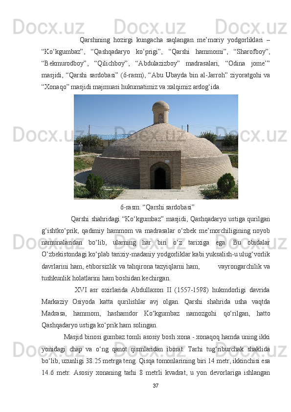                       Qarshining   hozirgi   kungacha   saqlangan   me’moriy   yodgorliklari   –
“Ko‘kgumbaz”,   “Qashqadaryo   ko‘prigi”,   “Qarshi   hammomi”,   “Sharofboy”,
“Bekmurodboy”,   “Qilichboy”,   “Abdulazizboy”   madrasalari,   “Odina   jome’”
masjidi, “Qarshi  sardobasi” (6-rasm), “Abu   U bayda bin al-Jarroh” ziyoratgohi va
“Xonaqo” masjidi majmuasi hukumatimiz va xalqimiz ardog‘ida.
                                              6-rasm. “Qarshi sardobasi”
                         Qarshi shahridagi “Ko‘kgumbaz” masjidi, Qashqadaryo ustiga qurilgan
g‘ishtko‘prik,   qadimiy   hammom   va   madrasalar   o‘zbek   me’morchiligining   noyob
namunalaridan   bo‘lib,   ularning   har   biri   o‘z   tarixiga   ega.   Bu   obidalar
O‘zbekistondagi ko‘plab tarixiy-madaniy yodgorliklar kabi yuksalish-u ulug‘vorlik
davrlarini ham, etiborsizlik va tahqirona tazyiqlarni ham,         vayrongarchilik va
tushkunlik holatlarini ham boshidan kechirgan.  
                    XVI   asr   oxirlarida   Abdullaxon   II   (1557-1598)   hukmdorligi   davrida
Markaziy   Osiyoda   katta   qurilishlar   avj   olgan.   Qarshi   shahrida   usha   vaqtda
Madrasa,   hammom,   hashamdor   Ko‘kgumbaz   namozgohi   qo‘rilgan,   hatto
Qashqadaryo ustiga ko‘prik ham solingan.
            Masjid binosi gumbaz tomli asosiy bosh xona - xonaqoq hamda uning ikki
yonidagi   chap   va   o‘ng   qanot   qismlaridan   iborat.   Tarhi   tug‘riburchak   shaklida
bo‘lib, uzunligi 38.25 metrga teng. Qisqa tomonlarining biri 14 metr, ikkinchisi esa
14.6   metr.   Asosiy   xonaning   tarhi   8   metrli   kvadrat,   u   yon   devorlariga   ishlangan
37 