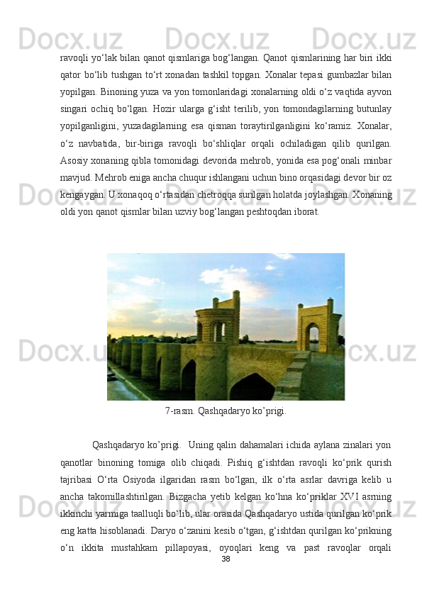 ravoqli yo‘lak bilan qanot qismlariga bog‘langan. Qanot qismlarining har biri ikki
qator bo‘lib tushgan to‘rt xonadan tashkil topgan. Xonalar tepasi gumbazlar bilan
yopilgan. Binoning yuza va yon tomonlaridagi xonalarning oldi o‘z vaqtida ayvon
singari   ochiq   bo‘lgan.   Hozir   ularga   g‘isht   terilib,   yon   tomondagilarning   butunlay
yopilganligini,   yuzadagilarning   esa   qisman   toraytirilganligini   ko‘ramiz.   Xonalar,
o‘z   navbatida,   bir-biriga   ravoqli   bo‘shliqlar   orqali   ochiladigan   qilib   qurilgan.
Asosiy xonaning qibla tomonidagi devorida mehrob, yonida esa pog‘onali minbar
mavjud. Mehrob eniga ancha chuqur ishlangani uchun bino orqasidagi devor bir oz
kengaygan. U xonaqoq o‘rtasidan chetroqqa surilgan holatda joylashgan. Xonaning
oldi yon qanot qismlar bilan uzviy bog‘langan peshtoqdan iborat.
         
7-rasm. Qashqadaryo ko’prigi.
                   Qashqadaryo ko’prigi.   Uning qalin dahamalari ichida aylana zinalari yon
qanotlar   binoning   tomiga   olib   chiqadi.   Pishiq   g‘ishtdan   ravoqli   ko‘prik   qurish
tajribasi   O‘rta   Osiyoda   ilgaridan   rasm   bo‘lgan,   ilk   o‘rta   asrlar   davriga   kelib   u
ancha   takomillashtirilgan.   Bizgacha   yetib   kelgan   ko‘hna   ko‘priklar   XVI   asrning
ikkinchi yarmiga taalluqli bo‘lib, ular orasida Qashqadaryo ustida qurilgan ko‘prik
eng katta hisoblanadi. Daryo o‘zanini kesib o‘tgan, g‘ishtdan qurilgan ko‘prikning
o‘n   ikkita   mustahkam   pillapoyasi,   oyoqlari   keng   va   past   ravoqlar   orqali
38 
