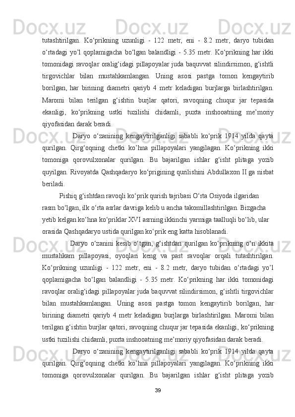 tutashtirilgan.   Ko‘prikning   uzunligi   -   122   metr,   eni   -   8.2   metr,   daryo   tubidan
o‘rtadagi  yo’l   qoplamigacha  bo‘lgan  balandligi   -  5.35  metr.  Ko‘prikning  har   ikki
tomonidagi ravoqlar oralig‘idagi pillapoyalar juda baquvvat silindirsimon, g‘ishtli
tirgovichlar   bilan   mustahkamlangan.   Uning   asosi   pastga   tomon   kengaytirib
borilgan,   har   birining   diametri   qariyb   4   metr   keladigan   burjlarga   birlashtirilgan.
Maromi   bilan   terilgan   g‘ishtin   burjlar   qatori,   ravoqning   chuqur   jar   tepasida
ekanligi,   ko‘prikning   ustki   tuzilishi   chidamli,   puxta   inshooatning   me’moriy
qiyofasidan darak beradi.
                    Daryo   o‘zanining   kengaytirilganligi   sababli   ko‘prik   1914   yilda   qayta
qurilgan.   Qirg‘oqning   chetki   ko’hna   pillapoyalari   yangilagan.   Ko‘prikning   ikki
tomoniga   qorovulxonalar   qurilgan.   Bu   bajarilgan   ishlar   g‘isht   plitaga   yozib
quyilgan. Rivoyatda Qashqadaryo ko‘prigining qurilishini Abdullaxon II ga nisbat
beriladi.
          Pishiq g‘ishtdan ravoqli ko‘prik qurish tajribasi O‘rta Osiyoda ilgaridan 
rasm bo‘lgan, ilk o‘rta asrlar davriga kelib u ancha takomillashtirilgan. Bizgacha 
yetib kelgan ko‘hna ko‘priklar XVI asrning ikkinchi yarmiga taalluqli bo‘lib, ular 
orasida Qashqadaryo ustida qurilgan ko‘prik eng katta hisoblanadi. 
                    Daryo   o‘zanini   kesib   o‘tgan,   g‘ishtdan   qurilgan   ko‘prikning   o‘n   ikkita
mustahkam   pillapoyasi,   oyoqlari   keng   va   past   ravoqlar   orqali   tutashtirilgan.
Ko‘prikning   uzunligi   -   122   metr,   eni   -   8.2   metr,   daryo   tubidan   o‘rtadagi   yo’l
qoplamigacha   bo‘lgan   balandligi   -   5.35   metr.   Ko‘prikning   har   ikki   tomonidagi
ravoqlar oralig‘idagi pillapoyalar juda baquvvat silindirsimon, g‘ishtli tirgovichlar
bilan   mustahkamlangan.   Uning   asosi   pastga   tomon   kengaytirib   borilgan,   har
birining   diametri   qariyb   4   metr   keladigan   burjlarga   birlashtirilgan.   Maromi   bilan
terilgan g‘ishtin burjlar qatori, ravoqning chuqur jar tepasida ekanligi, ko‘prikning
ustki tuzilishi chidamli, puxta inshooatning me’moriy qiyofasidan darak beradi.
                    Daryo   o‘zanining   kengaytirilganligi   sababli   ko‘prik   1914   yilda   qayta
qurilgan.   Qirg‘oqning   chetki   ko’hna   pillapoyalari   yangilagan.   Ko‘prikning   ikki
tomoniga   qorovulxonalar   qurilgan.   Bu   bajarilgan   ishlar   g‘isht   plitaga   yozib
39 