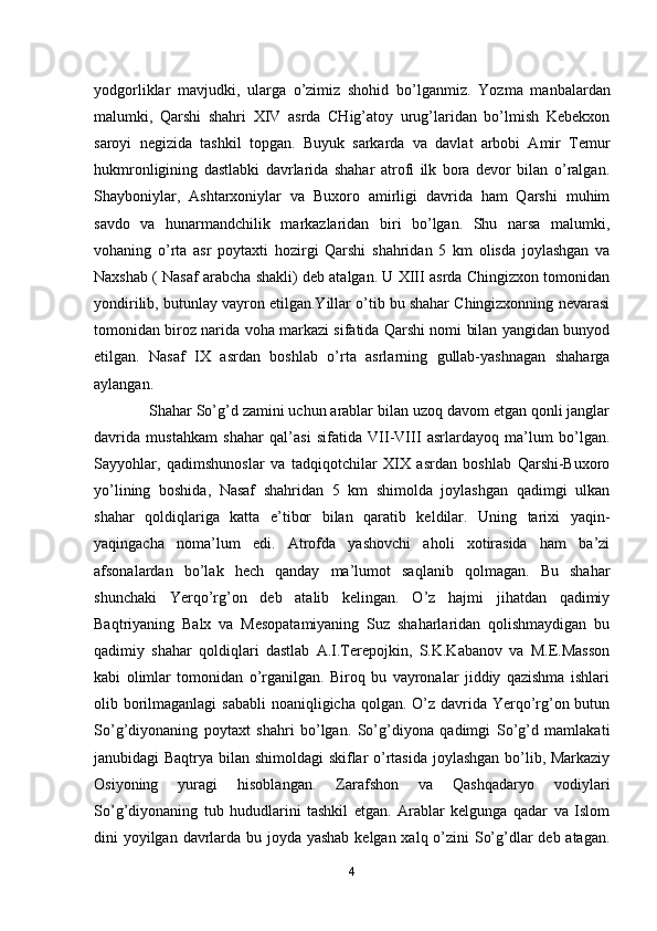 yodgorliklar   mavjudki,   ularga   o’zimiz   shohid   bo’lganmiz.   Yozma   manbalardan
malumki,   Qarshi   shahri   XIV   asrda   CHig’atoy   urug’laridan   bo’lmish   Kebekxon
saroyi   negizida   tashkil   topgan.   Buyuk   sarkarda   va   davlat   arbobi   Amir   Temur
hukmronligining   dastlabki   davrlarida   shahar   atrofi   ilk   bora   devor   bilan   o’ralgan.
Shayboniylar,   Ashtarxoniylar   va   Buxoro   amirligi   davrida   ham   Qarshi   muhim
savdo   va   hunarmandchilik   markazlaridan   biri   bo’lgan.   Shu   narsa   malumki,
vohaning   o’rta   asr   poytaxti   hozirgi   Qarshi   shahridan   5   km   olisda   joylashgan   va
Naxshab ( Nasaf arabcha shakli) deb atalgan. U XIII asrda Chingizxon tomonidan
yondirilib, butunlay vayron etilgan.Yillar o’tib bu shahar Chingizxonning nevarasi
tomonidan biroz narida voha markazi sifatida Qarshi nomi bilan yangidan bunyod
etilgan.   Nasaf   IX   asrdan   boshlab   o’rta   asrlarning   gullab-yashnagan   shaharga
aylangan.    
              Shahar So’g’d zamini uchun arablar bilan uzoq davom etgan qonli janglar
davrida   mustahkam   shahar   qal’asi   sifatida   VII-VIII   asrlardayoq   ma’lum   bo’lgan.
Sayyohlar,   qadimshunoslar   va   tadqiqotchilar   XIX   asrdan   boshlab   Qarshi-Buxoro
yo’lining   boshida,   Nasaf   shahridan   5   km   shimolda   joylashgan   qadimgi   ulkan
shahar   qoldiqlariga   katta   e’tibor   bilan   qaratib   keldilar.   Uning   tarixi   yaqin-
yaqingacha   noma’lum   edi.   Atrofda   yashovchi   aholi   xotirasida   ham   ba’zi
afsonalardan   bo’lak   hech   qanday   ma’lumot   saqlanib   qolmagan.   Bu   shahar
shunchaki   Yerqo’rg’on   deb   atalib   kelingan.   O’z   hajmi   jihatdan   qadimiy
Baqtriyaning   Balx   va   Mesopatamiyaning   Suz   shaharlaridan   qolishmaydigan   bu
qadimiy   shahar   qoldiqlari   dastlab   A.I.Terepojkin,   S.K.Kabanov   va   M.E.Masson
kabi   olimlar   tomonidan   o’rganilgan.   Biroq   bu   vayronalar   jiddiy   qazishma   ishlari
olib borilmaganlagi  sababli  noaniqligicha qolgan. O’z davrida Yerqo’rg’on butun
So’g’diyonaning   poytaxt   shahri   bo’lgan.   So’g’diyona   qadimgi   So’g’d   mamlakati
janubidagi Baqtrya bilan shimoldagi skiflar o’rtasida joylashgan bo’lib, Markaziy
Osiyoning   yuragi   hisoblangan.   Zarafshon   va   Qashqadaryo   vodiylari
So’g’diyonaning   tub   hududlarini   tashkil   etgan.   Arablar   kelgunga   qadar   va   Islom
dini yoyilgan davrlarda bu joyda yashab  kelgan xalq o’zini  So’g’dlar deb atagan.
4 