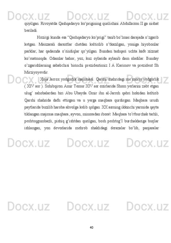 quyilgan. Rivoyatda Qashqadaryo ko‘prigining qurilishini Abdullaxon II ga nisbat
beriladi.
             Hozirgi kunda esa “Qashqadaryo ko’prigi” tanib bo’lmas darajada o’zgarib
ketgan.   Manzarali   daraxtlar   chetdan   keltirilib   o’tkazilgan,   yoniga   hiyobonlar
parklar,   har   qadamda   o’rindiqlar   qo’yilgan.   Bundan   tashqari   uchta   kafe   xizmat
ko’rsatmoqda.   Odamlar   bahor,   yoz,   kuz   oylarida   aylanib   dam   oladilar.   Bunday
o’zgarishlarning   sababchisi   birinchi   prezidentimiz   I   A   Karimov   va   prezident   Sh
Mirziyoyevdir. 
                       Xoja Jarrox yodgorlik majmuasi.   Qarshi shahridagi me’moriy yodgorlik
( XIV asr ). Sohibqiron Amir Temur XIV asr oxirlarida Shom yerlarini zabt etgan
ulug’   sahobalardan   biri   Abu   Ubayda   Omir   ibn   al-Jarroh   qabri   hokidan   keltirib
Qarshi   shahrida   dafn   ettirgan   va   u   yerga   maqbara   qurdirgan.   Maqbara   urush
paytlarida buzilib haroba ahvolga kelib qolgan. XX asrning ikkinchi yarmida qayta
tiklangan majmua maqbara, ayvon, minoradan iborat. Maqbara to’rtburchak tarhli,
peshtoqgumbazli,   pishiq   g’ishtdan   qurilgan,   bosh   peshtog’I   burchaklariga   burjlar
ishlangan,   yon   devorlarida   mehrob   shaklidagi   derazalar   bo’lib,   panjaralar
40 