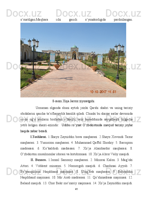 o’rnatilgan.Maqbara   ichi   ganch   o’ymakorligida   pardozlangan.
                                      8-rasm Xoja Jarrox ziyoratgohi.
                    Umuman   olganda   shuni   aytish   joizki   Qarshi   shahri   va   uning   tarixiy
obidalarini qancha ta’riflamaylik kamlik qiladi. Chunki bu shaxar asrlar davomida
ne-ne   og’ir   kunlarni   boshidan   o’tkazib,   tarix   tamaddunida   sayqallanib   bizgacha
yetib   kelgan   shaxri-azimdir.     Ushbu   ro’y х at   O’zbekistonda   mavjud   tarixiy   joylar
haqida xabar beradi.
  I.Toshkent.   1.Shayx   Zayniddin   buva   maqbarasi.   2.Shayx   Xovondi   Taxur
maqbarasi.   3.   Yunusxon   maqbarasi.   4.   Muhammad   Qaffol   Shoshiy.   5.   Baroqxon
madrasasi.   6.   Ko’kaldosh   madrasasi.   7.   Xo’ja   Alambardor   maqbarasi.   8.
O’zbekiston musulmonlar idorasi va kutubxonasi. 10. Xo’ja Ahror Valiy masjidi.
  II.   Buxoro.   1.Ismoil   Samoniy   maqbarasi.   2.   Minorai   Kalon.   3.   Mag’oki
Attori.   4.   Vobkent   minorasi.   5.   Nomozgoh   masjidi.   6.   Chashmai   Ayyub.   7.
Bo’yanqulixon   Naqshband   majmuasi.   8.   Ulug’bek   maqbarasi.   9.   Bahouddin
Naqshband   majmuasi.   10.   Mir   Arab   madrasasi.   11.   Qo’shmadrasa   majmuasi.   12.
Baland masjidi. 13. Chor Bakr me’moriy majmuasi. 14. Xo’ja Zayniddin masjidi.
41 
