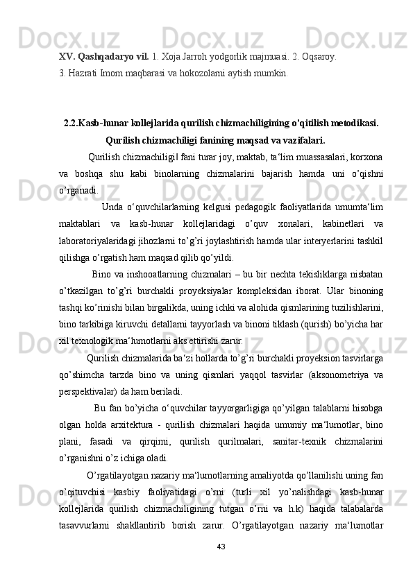 XV. Qashqadaryo vil.  1. Xoja Jarroh yodgorlik majmuasi. 2. Oqsaroy. 
3. Hazrati Imom maqbarasi va hokozolarni aytish mumkin.
2.2.Kasb-hunar kollejlarida qurilish chizmachiligining o’qitilish metodikasi.
                   Qurilish chizmachiligi fanining maqsad va vazifalari .
           Qurilish chizmachiligi  fani turar joy, maktab, ta‘lim muassasalari, korxona‖
va   boshqa   shu   kabi   binolarning   chizmalarini   bajarish   hamda   uni   o’qishni
o’rganadi. 
                      Unda   o‘quvchilarlarning   kelgusi   pedagogik   faoliyatlarida   umumta‘lim
maktablari   va   kasb-hunar   kollejlaridagi   o’quv   xonalari,   kabinetlari   va
laboratoriyalaridagi jihozlarni to’g’ri joylashtirish hamda ular interyerlarini tashkil
qilishga o’rgatish ham maqsad qilib qo’yildi. 
                   Bino va inshooatlarning chizmalari  – bu bir nechta tekisliklarga nisbatan
o’tkazilgan   to’g’ri   burchakli   proyeksiyalar   kompleksidan   iborat.   Ular   binoning
tashqi ko’rinishi bilan birgalikda, uning ichki va alohida qismlarining tuzilishlarini,
bino tarkibiga kiruvchi detallarni tayyorlash va binoni tiklash (qurish) bo’yicha har
xil texnologik ma‘lumotlarni aks ettirishi zarur. 
           Qurilish chizmalarida ba‘zi hollarda to’g’ri burchakli proyeksion tasvirlarga
qo’shimcha   tarzda   bino   va   uning   qismlari   yaqqol   tasvirlar   (aksonometriya   va
perspektivalar) da ham beriladi. 
                     Bu fan bo’yicha o‘quvchilar tayyorgarligiga qo’yilgan talablarni hisobga
olgan   holda   arxitektura   -   qurilish   chizmalari   haqida   umumiy   ma‘lumotlar,   bino
plani,   fasadi   va   qirqimi,   qurilish   qurilmalari,   sanitar-texnik   chizmalarini
o’rganishni o’z ichiga oladi. 
          O’rgatilayotgan nazariy ma‘lumotlarning amaliyotda qo’llanilishi uning fan
o’qituvchisi   kasbiy   faoliyatidagi   o’rni   (turli   xil   yo’nalishdagi   kasb-hunar
kollejlarida   qurilish   chizmachiligining   tutgan   o’rni   va   h.k)   haqida   talabalarda
tasavvurlarni   shakllantirib   borish   zarur.   O’rgatilayotgan   nazariy   ma‘lumotlar
43 