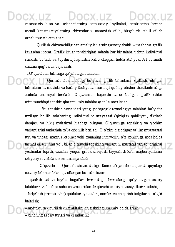 zamonaviy   bino   va   inshooatlarning   namunaviy   loyihalari,   temir-beton   hamda
metall   konstruksiyalarning   chizmalarini   namoyish   qilib,   birgalikda   tahlil   qilish
orqali mustahkamlanadi. 
           Qurilish chizmachiligidan amaliy ishlarning asosiy shakli – mashq va grafik
ishlardan iborat. Grafik ishlar  topshiriqlari  odatda  har  bir  talaba uchun individual
shaklda   bo’ladi   va   topshiriq   hajmidan   kelib   chiqqan   holda   A2   yoki   A1   formatli
chizma qog’ozida bajariladi. 
 1.O‘quvchilar bilimiga qo’yiladigan talablar. 
                      Qurilish   chizmachiligi   bo’yicha   grafik   bilimlarni   egallash,   olingan
bilimlarni turmushda va kasbiy faoliyatda mustaqil qo’llay olishni shakllantirishga
alohida   ahamiyat   beriladi.   O‘quvchilar   bajarishi   zarur   bo’lgan   grafik   ishlar
minimumidagi topshiriqlar umumiy talablarga to’la mos keladi. 
                      Bu   topshiriq   variantlari   yangi   pedagogik   texnologiya   talablari   bo’yicha
tuzilgan   bo’lib,   talabaning   individual   xususiyatlari   (qiziqish   qobiliyati,   fikrlash
darajasi   va   h.k.)   maksimal   hisobga   olingan.   O‘quvchiga   topshiriq   va   yechim
variantlarini tanlashda to’la erkinlik beriladi. U o’zini qiziqtirgan ta‘lim muassasasi
turi va undagi maxsus kabinet yoki xonaning interyerini o’z xohishiga mos holda
tashkil qiladi. Shu yo’l bilan o‘quvchi topshiriq variantini mustaqil tanlab, original
yechimlar topish, vazifani yuqori grafik saviyada tayyorlash kabi majburiyatlarini
ixtiyoriy ravishda o’z zimmasiga oladi. 
                     O‘quvchi ― Qurilish chizmachiligi  fanini o’rganishi natijasida quyidagi‖
nazariy bilimlar bilan qurollangan bo’lishi lozim: 
–   qurilish   uchun   loyiha   hujjatlari   tizimidagi   chizmalarga   qo’yiladigan   asosiy
talablarni va boshqa soha chizmalaridan farqlovchi asosiy xususiyatlarini bilishi; 
–  belgilash (markirovka) qoidalari, yozuvlar, nomlar va chiqarish belgilarini to’g’ri
bajarish; 
–  arxitektura - qurilish chizmalarini chizishning umumiy qoidalarini; 
–  binoning asosiy turlari va qismlarini; 
44 