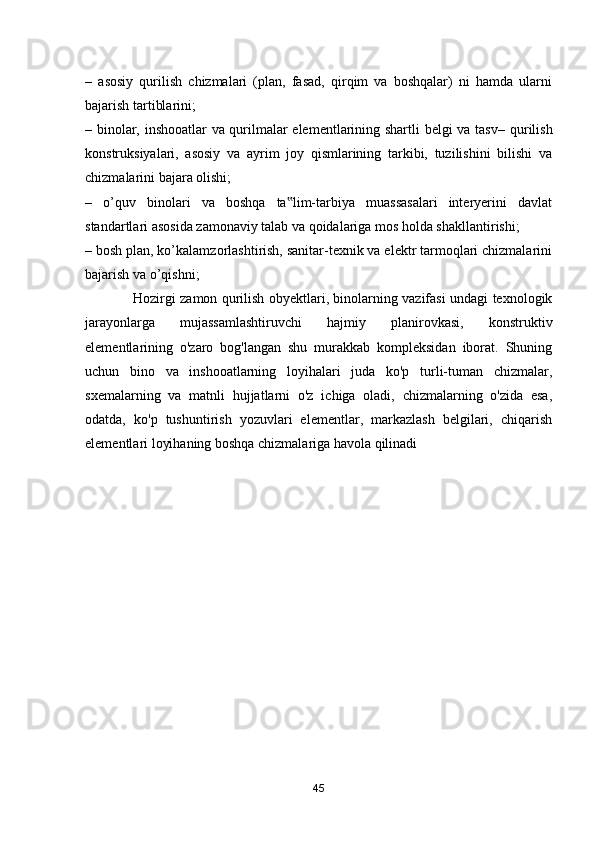 –   asosiy   qurilish   chizmalari   (plan,   fasad,   qirqim   va   boshqalar)   ni   hamda   ularni
bajarish tartiblarini; 
–   binolar, inshooatlar  va qurilmalar elementlarining shartli belgi va tasv – qurilish
konstruksiyalari,   asosiy   va   ayrim   joy   qismlarining   tarkibi,   tuzilishini   bilishi   va
chizmalarini bajara olishi; 
–   o’quv   binolari   va   boshqa   ta lim-tarbiya   muassasalari   interyerini   davlat‟
standartlari asosida zamonaviy talab va qoidalariga mos holda shakllantirishi; 
– bosh plan, ko’kalamzorlashtirish, sanitar-texnik va elektr tarmoqlari chizmalarini
bajarish va o’qishni; 
                     Hozirgi zamon qurilish obyektlari, binolarning vazifasi undagi texnologik
jarayonlarga   mujassamlashtiruvchi   hajmiy   planirovkasi,   konstruktiv
elementlarining   о'zaro   bog'langan   shu   murakkab   kompleksidan   iborat.   Shuning
uchun   bino   va   inshooatlarning   loyihalari   juda   ko'р   turli-tuman   chizmalar,
sxemalarning   va   matnli   hujjatlarni   о'z   ichiga   oladi,   chizmalarning   о'zida   esa,
odatda,   ko'р   tushuntirish   yozuvlari   elementlar,   markazlash   belgilari,   chiqarish
elementlari loyihaning boshqa chizmalariga havola qilinadi
45 