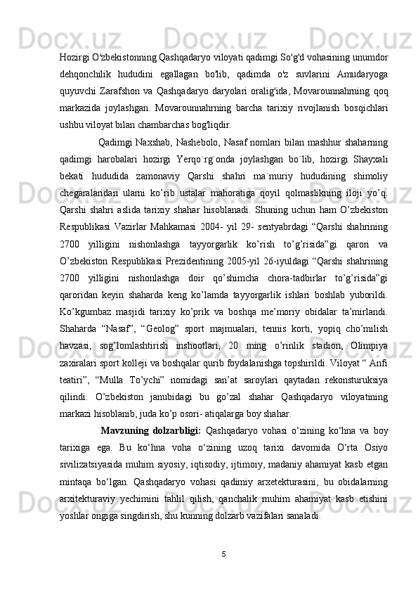 Hozirgi O'zbekistonning Qashqadaryo viloyati qadimgi So'g'd vohasining unumdor
dehqonchilik   hududini   egallagan   bo'lib,   qadimda   o'z   suvlarini   Amudaryoga
quyuvchi   Zarafshon   va   Qashqadaryo   daryolari   oralig'ida,   Movarounnahrning   qoq
markazida   joylashgan.   Movarounnahrning   barcha   tarixiy   rivojlanish   bosqichlari
ushbu viloyat bilan chambarchas bog'liqdir.                             
                      Qadimgi  Naxshab,  Nashebolo,  Nasaf  nomlari  bilan  mashhur  shaharning
qadimgi   harobalari   hozirgi   Yerqo`rg`onda   joylashgan   bo`lib,   hozirgi   Shayxali
bekati   hududida   zamonaviy   Qarshi   shahri   ma`muriy   hududining   shimoliy
chegaralaridan   u larni   ko’rib   ustalar   mahoratiga   qoyil   qolmaslikning   iloji   yo’q.
Qarshi   shahri   aslida   tarixiy   sha h ar   hisoblanadi.   Shuning   uchun   ham   O’zbekiston
Respublikasi   Vazirlar   Mahkamasi   2004-   yil   29-   sentyabrdagi   “Qarshi   shahrining
2700   yilligini   nishonlashga   tayyorgarlik   ko’rish   to’g’risida”gi   qarori   va
O’zbekiston   Respublikasi   Prezidentining   2005-yil   26-iyuldagi   “Qarshi   shahrining
2700   yilligini   nishonlashga   doir   qo’shimcha   chora-tadbirlar   to’g’risida”gi
qaroridan   keyin   shaharda   keng   ko’lamda   tayyorgarlik   ishlari   boshlab   yuborildi.
Ko’kgumbaz   masjidi   tarixiy   ko’prik   va   boshqa   me’moriy   obidalar   ta’mirlandi.
Shaharda   “Nasaf”,   “Geolog”   sport   majmualari,   tennis   korti,   yopiq   cho’milish
havzasi,   sog’lomlashtirish   inshootlari,   20   ming   o’rinlik   stadion,   Olimpiya
zaxiralari sport kolleji va boshqalar qurib foydalanishga topshirildi. Viloyat “ Anfi
teatiri”,   “Mulla   To’ychi”   nomidagi   san’at   saroylari   qaytadan   rekonsturuksiya
qilindi.   O’zbekiston   janubidagi   bu   go’zal   shahar   Qashqadaryo   viloyatining
markazi hisoblanib, juda ko’p osori- atiqalarga boy shahar.
                    Mavzuning   dolzarbligi:   Qashqadaryo   vohasi   o‘zining   ko‘hna   va   boy
tarixiga   ega.   Bu   ko‘hna   voha   o‘zining   uzoq   tarixi   davomida   O‘rta   Osiyo
sivilizatsiyasida  muhim  siyosiy,  iqtisodiy, ijtimoiy, madaniy ahamiyat  kasb  etgan
mintaqa   bo‘lgan.   Qashqadaryo   vohasi   qadimiy   arxetekturasini,   bu   obidalarning
arxitekturaviy   yechimini   tahlil   qilish,   qanchalik   muhim   ahamiyat   kasb   etishini
yoshlar ongiga singdirish, shu kunning dolzarb vazifalari sanaladi. 
5 