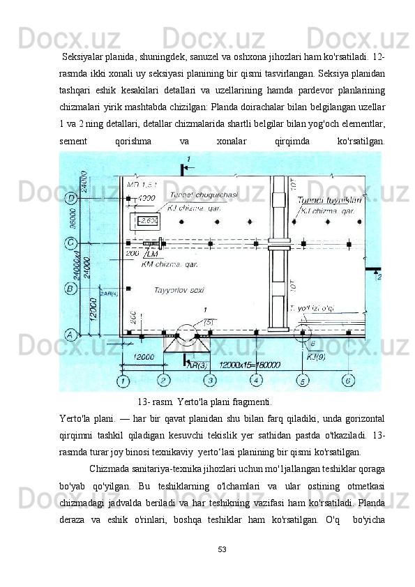  Seksiyalar planida, shuningdek, sanuzel va oshxona jihozlari ham ko'rsatiladi. 12-
rasmda ikki xonali uy seksiyasi planining bir qismi tasvirlangan. Seksiya planidan
tashqari   eshik   kesakilari   detallari   va   uzellarining   hamda   pardevor   planlarining
chizmalari yirik mashtabda chizilgan: Planda doirachalar bilan belgilangan uzellar
1 va 2 ning detallari, detallar chizmalarida shartli belgilar bilan yog'och elementlar,
sement   qorishma   va   xonalar   qirqimda   ko'rsatilgan.
                                13- rasm. Yerto'la plani fragmenti.
Yerto'la   plani.   —   har   bir   qavat   planidan   shu   bilan   farq   qiladiki,   unda   gorizontal
qirqimni   tashkil   qiladigan   kesuvchi   tekislik   yer   sathidan   pastda   о'tkaziladi.   13 -
rasmda turar joy binosi texnikaviy     y erto‘lasi planining bir qismi ko'rsatilgan.
              Chizmada sanitariya-texnika jihozlari uchun mo'1jallangan teshiklar qoraga
bо'уаb   qo'yilgan.   Bu   teshiklarning   о'lchamlari   vа   ular   ostining   otmetkasi
chizmadagi   jadvalda   beriladi   vа   har   teshikning   vazifasi   ham   ko'rsatiladi.   Planda
deraza   vа   eshik   о'rinlari,   boshqa   teshiklar   ham   ko'rsatilgan.   O'q     bо'yicha
53 