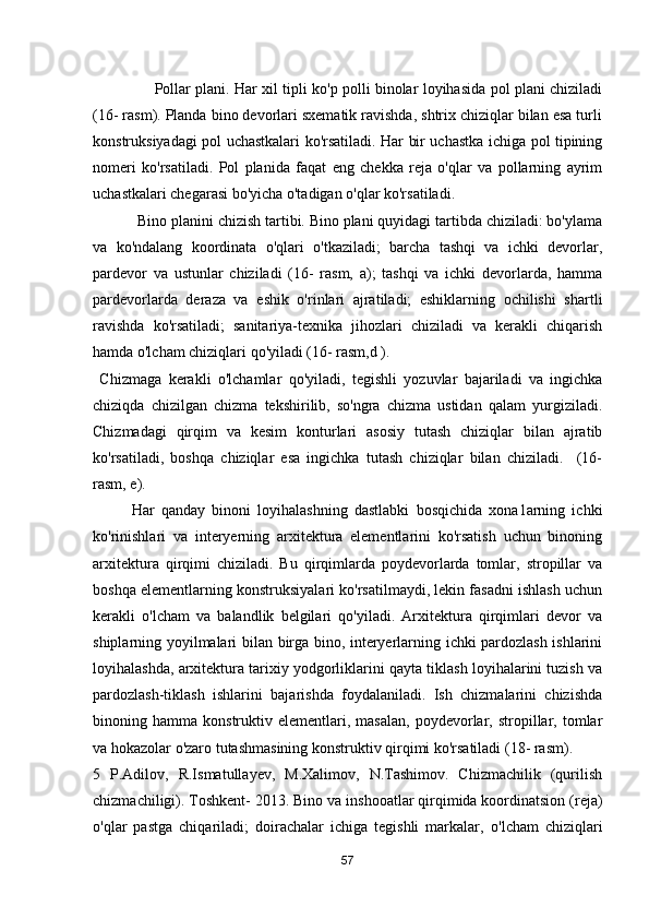                           Pollar plani. Har xil tipli ko'р polli binolar loyihasida pol plani chiziladi
( 16 - rasm). Planda bino devorlari sxematik ravishda, shtrix chiziqlar bilan esa turli
konstruksiyadagi pol uchastkalari ko'rsatiladi. Har bir uchastka ichiga pol tipining
nomeri   ko'rsatiladi.   Pol   planida   faqat   eng   chekka   reja   о'qlar   vа   pollarning   ayrim
uchastkalari chegarasi bо'yicha о'tadigan о'qlar ko'rsatiladi.
           Bino planini chizish tartibi. Bino рlаni quyidagi tartibda chiziladi: bо'ylama
va   ko'ndalang   koordinata   о'qlari   о'tkaziladi;   barcha   tashqi   vа   ichki   devorlar,
pardevor   va   ustunlar   chiziladi   (16-   rasm,   a);   tashqi   va   ichki   devorlarda,   hamma
pardevorlarda   deraza   va   eshik   о'rinlari   ajratiladi;   eshiklarning   ochilishi   shartli
ravishda   ko'rsatiladi;   sanitariya-texnika   jihozlari   chiziladi   va   kerakli   chiqarish
hamda о'lcham chiziqlari qo'yiladi (16- rasm,d ).
  Chizmaga   kerakli   о'lchamlar   qo'yiladi,   tegishli   yozuvlar   bajariladi   va   ingichka
chiziqda   chizilgan   chizma   tekshirilib,   so'ngra   chizma   ustidan   qalam   yurgiziladi.
Chizmadagi   qirqim   vа   kesim   konturlari   asosiy   tutash   chiziqlar   bilan   ajratib
ko'rsatiladi,   boshqa   chiziqlar   esa   ingichka   tutash   chiziqlar   bilan   chiziladi.     (16-
rasm, е).
  Har   qanday   binoni   loyihalashning   dastlabki   bosqichida   xona1arning   ichki
ko'rinishlari   va   interyerning   arxitektura   elementlarini   ko'rsatish   uchun   binoning
arxitektura   qirqimi   chiziladi.   Bu   qirqimlarda   poydevorlarda   tomlar,   stropillar   vа
boshqa elementlarning konstruksiyalari ko'rsatilmaydi, lekin fasadni ishlash uchun
kerakli   о'lcham   vа   balandlik   belgilari   qo'yiladi.   Arxitektura   qirqimlari   devor   vа
shiplarning yoyilmalari bilan birga bino, interyerlarning ichki pardozlash ishlarini
loyihalashda, arxitektura tarixiy yodgorliklarini qayta tiklash loyihalarini tuzish va
pardozlash-tiklash   ishlarini   bajarishda   foydalaniladi.   Ish   chizmalarini   chizishda
binoning  hamma   konstruktiv  elementlari,  masalan,   poydevorlar,   stropillar,   tomlar
vа hokazolar о'zaro tutashmasining konstruktiv qirqimi ko'rsatiladi (18- rasm). 
5   P.Adilov,   R.Ismatullayev,   M.Xalimov,   N.Tashimov.   Chizmachilik   (qurilish
chizmachiligi). Toshkent- 2013. Bino v а  inshooatlar qirqimida koordinatsion (reja)
о 'qlar   pastga   chiqariladi;   doirachalar   ichiga   tegishli   markalar,   о 'lcham   chiziqlari
57 