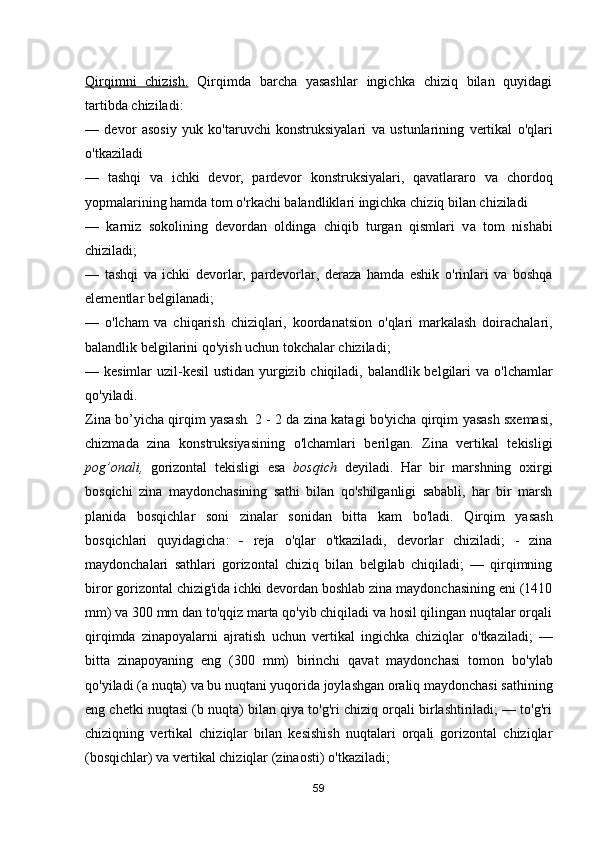 Qirqimni   chizish.   Qirqimda   barcha   yasashlar   ingichka   chiziq   bilan   quyidagi
tartibda chiziladi: 
—   devor   asosiy   yuk   ko'taruvchi   konstruksiyalari   v а   ustunlarining   vertikal   о 'qlari
о 'tkaziladi 
—   tashqi   v а   ichki   devor,   pardevor   konstruksiyalari,   qavatlararo   v а   chordoq
yopmalarining hamda tom  о 'rkachi balandliklari ingichka chiziq bilan chiziladi 
—   karniz   sokolining   devordan   oldinga   chiqib   turgan   qismlari   v а   tom   nishabi
chiziladi; 
—   tashqi   v а   ichki   devorlar,   pardevorlar,   deraza   hamda   eshik   о 'rinlari   v а   boshqa
elementlar belgilanadi; 
—   о 'lcham   va   chiqarish   chiziqlari,   koordanatsion   о 'qlari   markalash   doirachalari,
balandlik belgilarini qo'yish uchun tokchalar chiziladi; 
— kesimlar uzil-kesil  ustidan yurgizib chiqiladi, balandlik belgilari v а   о 'lchamlar
qo'yiladi. 
Zina bo’yicha qirqim yasash .  2 - 2 da zina katagi b о 'yicha qirqim yasash sxemasi,
chizmada   zina   konstruksiyasining   о 'lchamlari   berilgan.   Zina   vertikal   tekisligi
pog’onali,   gorizontal   tekisligi   esa   bosqich   deyiladi.   Har   bir   marshning   oxirgi
bosqichi   zina   maydonchasining   sathi   bilan   qo'shilganligi   sababli,   har   bir   marsh
planida   bosqichlar   soni   zinalar   sonidan   bitta   kam   b о 'ladi.   Qirqim   yasash
bosqichlari   quyidagicha:   -   reja   о 'qlar   о 'tkaziladi,   devorlar   chiziladi;   -   zina
maydonchalari   sathlari   gorizontal   chiziq   bilan   belgilab   chiqiladi;   —   qirqimning
biror gorizontal chizig'ida ichki devordan boshlab zina maydonchasining eni (1410
mm) va 300 mm dan to'qqiz marta qo'yib chiqiladi va hosil qilingan nuqtalar orqali
qirqimda   zinapoyalarni   ajratish   uchun   vertikal   ingichka   chiziqlar   о 'tkaziladi;   —
bitta   zinapoyaning   eng   (300   mm)   birinchi   qavat   maydonchasi   tomon   b о 'ylab
qo'yiladi ( а  nuqta) v а  bu nuqtani yuqorida joylashgan oraliq maydonchasi sathining
eng chetki nuqtasi (b nuqta) bilan qiya to'g'ri chiziq orqali birlashtiriladi; — to'g'ri
chiziqning   vertikal   chiziqlar   bilan   kesishish   nuqtalari   orqali   gorizontal   chiziqlar
(bosqichlar) va vertikal chiziqlar (zinaosti)  о 'tkaziladi;
59 