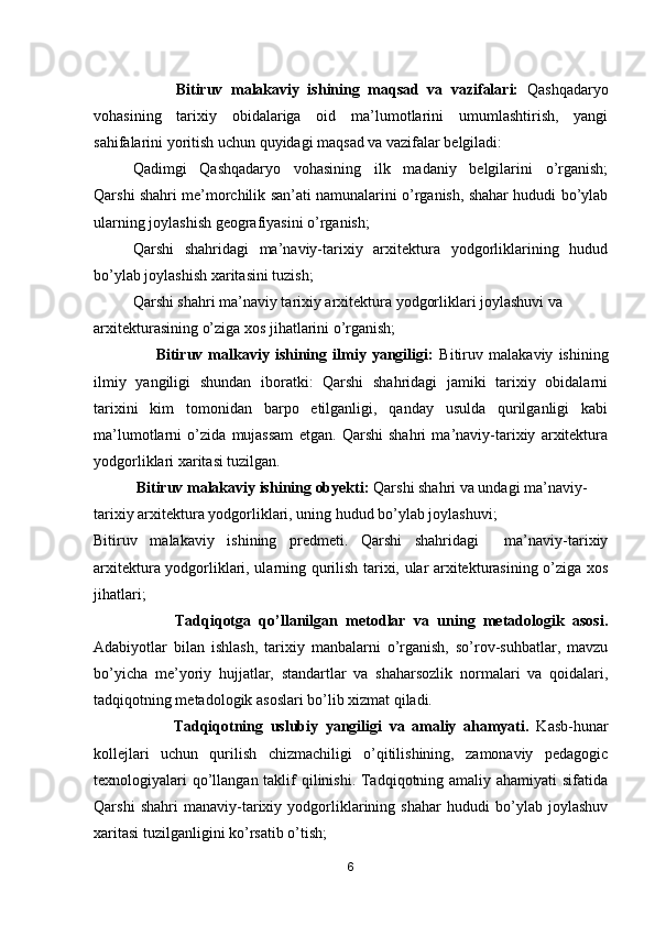                     Bitiruv   malakaviy   ishining   maqsad   va   vazifalari:   Qashqadaryo
vohasining   tarixiy   obidalariga   oid   ma’lumotlarini   umumlashtirish,   yangi
sahifalarini yoritish uchun quyidagi maqsad va vazifalar belgiladi:
Qadimgi   Qashqadaryo   vohasining   ilk   madaniy   belgilarini   o’rganish;
Qarshi shahri me’morchilik san’ati namunalarini o’rganish, shahar hududi bo’ylab
ularning joylashish geografiyasini o’rganish;
Qarshi   shahridagi   ma’naviy-tarixiy   arxitektura   yodgorliklarining   hudud
bo’ylab joylashish xaritasini tuzish;
Qarshi shahri ma’naviy tarixiy arxitektura yodgorliklari joylashuvi va 
arxitekturasining o’ziga xos jihatlarini o’rganish; 
                      Bitiruv   malkaviy   ishining   ilmiy   yangiligi:   Bitiruv   malakaviy   ishining
ilmiy   yangiligi   shundan   iboratki:   Qarshi   shahridagi   jamiki   tarixiy   obidalarni
tarixini   kim   tomonidan   barpo   etilganligi,   qanday   usulda   qurilganligi   kabi
ma’lumotlarni   o’zida   mujassam   etgan.   Qarshi   shahri   ma’naviy-tarixiy   arxitektura
yodgorliklari xaritasi tuzilgan. 
            Bitiruv malakaviy ishining obyekti:  Qarshi shahri va undagi ma’naviy- 
tarixiy arxitektura yodgorliklari, uning hudud bo’ylab joylashuvi; 
Bitiruv   malakaviy   ishining   predmeti.   Qarshi   shahridagi     ma’naviy-tarixiy
arxitektura yodgorliklari, ularning qurilish tarixi, ular arxitekturasining o’ziga xos
jihatlari;       
                    Tadqiqotga   qo’llanilgan   metodlar   va   uning   metadologik   asosi.
Adabiyotlar   bilan   ishlash,   tarixiy   manbalarni   o’rganish,   so’rov-suhbatlar,   mavzu
bo’yicha   me’yoriy   hujjatlar,   standartlar   va   shaharsozlik   normalari   va   qoidalari,
tadqiqotning metadologik asoslari bo’lib xizmat qiladi. 
                      Tadqiqotning   uslubiy   yangiligi   va   amaliy   ahamyati.   Kasb-hunar
kollejlari   uchun   qurilish   chizmachiligi   o’qitilishining,   zamonaviy   pedagogic
texnologiyalari  qo’llangan taklif qilinishi. Tadqiqotning amaliy ahamiyati  sifatida
Qarshi   shahri   manaviy-tarixiy   yodgorliklarining   shahar   hududi   bo’ylab   joylashuv
xaritasi tuzilganligini ko’rsatib o’tish;
6 