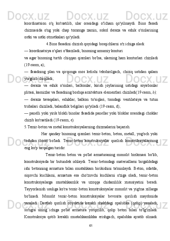 koordinatsion   о 'q   ko'rsatilib,   ular   orasidagi   о 'lcham   qo'yilmaydi.   Bino   fasadi
chizmasida   о 'ng   yoki   chap   tomonga   zamin,   sokol   deraza   va   eshik   о 'rinlarining
ostki va ustki otmetkalari qo'yiladi. 
                      4.Bino fasadini chizish quyidagi bosqichlarni  о 'z ichiga oladi: 
— koordinatsiya  о 'qlari  о 'tkaziladi, binoning umumiy konturi 
va  agar   binoning  turtib  chiqqan  qismlari  b о 'lsa,   ularning  ham  konturlari  chiziladi
(19-rasm,  а ); 
—   fasadning   plan   v а   qirqimga   mos   kelishi   tekshirilgach,   chiziq   ustidan   qalam
yurgizib chiqiladi; 
—   deraza   v а   eshik   о 'rinlari,   balkonlar,   kirish   joylarining   ustidagi   soyabonlar
plitasi, karnizlar v а  fasadning boshqa arxitektura elementlari chiziladi(19-rasm,  b);
—   deraza   tavaqalari,   eshiklar,   balkon   to'siqlari,   tomdagi   ventilatsiya   v а   tutun
trubalari chiziladi, balandlik belgilari qo'yiladi (19-rasm, d); 
— panelli yoki yirik blokli binolar fasadida panellar yoki bloklar orasidagi choklar
chizib ko'rsatiladi (19- га sm,  е ). 
5.Temir-beton va metal konstruksiyalarning chizmalarini bajarish. 
                        Har   qanday  binoning  qismlari   temir-beton,  beton,  metall,  yog'och  yoki
toshdan   iborat   b о 'ladi.   Temir-beton   konstruksiyalar   qurilish   konstruksiyalarining
eng ko' р  tarqalgan turidir. 
                        Те mir-beton   beton   v а   ро 'lat   armaturaning   monolit   birikmasi   b о 'lib,
konstruksiyada   bir   butundek   ishlaydi.   Те mir-betondagi   materiallarni   birgalikdagi
ishi   betonning   armatura   bilan   mustahkam   birikishini   ta'minlaydi.   Beton,   odatda,
siquvchi   kuchlami,   armatura   esa   cho'zuvchi   kuchlarni   о 'ziga   oladi,   temir-beton
konstruksiyalarga   mustahkamlik   v а   uzoqqa   chidamlilik   xususiyatini   beradi.
Tayyorlanish usuliga ko' га   temir-beton konstruksiyalar monolit v а   yig'ma xillarga
b о 'linadi.   Monolit   temir-beton   konstruksiyalar   bevosita   qurilish   maydonida
yasaladi.   Dastlab   qurilish   obyektida   kerakli   shakldagi   opalubka   (qolip)   yasaladi,
so'ngra   uning   ichiga   ро 'lat   armatura   yotqizilib,   qolip   beton   bilan   to'lg'iziladi.
Konstruksiya   qotib   kerakli   mustahkamlikka   erishgach,   opalubka   ajratib   olinadi.
61 
