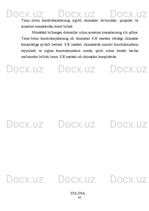 Temir-,beton   konstruksiyalarning   yig'ish   chizmalari   ko'rinishlar,   qirqimlar   va
armatura sxemalaridan iborat b о 'ladi. 
           Murakkab b о 'lmagan elementlar uchun armatura sxemalarining  о 'zi qifoya.
Temir-beton   konstruksiyalarning   ish   chizmalari   КЖ   markasi   ostidagi   chizmalar
komplektiga   qo'shib   beriladi.   КЖ   markali   chizmalarda   monolit   konstruksiyalarni
tayyorlash   v а   yig'ma   konstruksiyalarni   montaj   qilish   uchun   kerakli   barcha
ma'lumotlar b о 'lishi lozim.  КЖ  markali ish chizmalari komplektida: 
                                          
                                                        
                                                        XULOSA.
62 