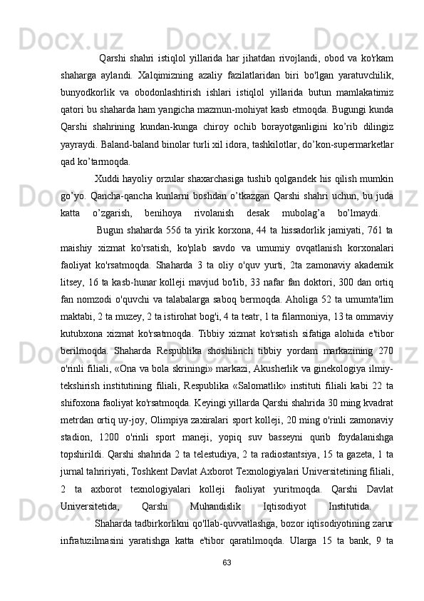                     Q arshi   shahri   istiqlol   yillarida   har   jihatdan   rivojlandi,   obod   va   ko'rkam
shaharga   aylandi.   Xalqimizning   azaliy   fazilatlaridan   biri   bo'lgan   yaratuvchilik,
bunyodkorlik   va   obodonlashtirish   ishlari   istiqlol   yillarida   butun   mamlakatimiz
qatori bu shaharda ham yangicha mazmun-mohiyat kasb etmoqda. Bugungi kunda
Qarshi   shahrining   kundan-kunga   chiroy   ochib   borayotganligini   ko’rib   dilingiz
yayraydi.  Baland-baland binolar turli xil idora, tashkilotlar, do’kon-supermarketlar
qad ko’tarmoqda .  
                   Xuddi hayoliy orzular shaxarchasiga tushib qolgandek his qilish mumkin
go’yo.   Qancha-qancha   kunlarni   boshdan   o’tkazgan   Qarshi   shahri   uchun,   bu   juda
katta   o’zgarish,   benihoya   rivolanish   desak   mubolag’a   bo’lmaydi.  
                    Bugun   shaharda   556   ta   yirik   korxona,   44   ta   hissadorlik   jamiyati,   761   ta
maishiy   xizmat   ko'rsatish,   ko'plab   savdo   va   umumiy   ovqatlanish   korxonalari
faoliyat   ko'rsatmoqda.   Shaharda   3   ta   oliy   o'quv   yurti,   2ta   zamonaviy   akademik
litsey, 16 ta kasb-hunar  kolleji  mavjud bo'lib, 33 nafar fan doktori, 300 dan ortiq
fan  nomzodi   o'quvchi   va  talabalarga  saboq   bermoqda.  Aholiga  52  ta  umumta'lim
maktabi, 2 ta muzey, 2 ta istirohat bog'i, 4 ta teatr, 1 ta filarmoniya, 13 ta ommaviy
kutubxona   xizmat   ko'rsatmoqda.   Tibbiy   xizmat   ko'rsatish   sifatiga   alohida   e'tibor
berilmoqda.   Shaharda   Respublika   shoshilinch   tibbiy   yordam   markazining   270
o'rinli filiali, «Ona va bola skriningi» markazi, Akusherlik va ginekologiya ilmiy-
tekshirish   institutining   filiali,   Respublika   «Salomatlik»   instituti   filiali   kabi   22   ta
shifoxona faoliyat ko'rsatmoqda. Keyingi yillarda Qarshi shahrida 30 ming kvadrat
metrdan ortiq uy-joy, Olimpiya zaxiralari sport kolleji, 20 ming o'rinli zamonaviy
stadion,   1200   o'rinli   sport   maneji,   yopiq   suv   basseyni   qurib   foydalanishga
topshirildi. Qarshi shahrida 2 ta telestudiya, 2 ta radiostantsiya, 15 ta gazeta, 1 ta
jurnal tahririyati, Toshkent Davlat Axborot Texnologiyalari Universitetining filiali,
2   ta   axborot   texnologiyalari   kolleji   faoliyat   yuritmoqda.   Qarshi   Davlat
Universitetida,   Qarshi   Muhandislik   Iqtisodiyot   Institutida.  
                     Shaharda tadbirkorlikni qo'llab-quvvatlashga, bozor iqtisodiyotining zarur
infratuzilmasini   yaratishga   katta   e'tibor   qaratilmoqda.   Ularga   15   ta   bank,   9   ta
63 