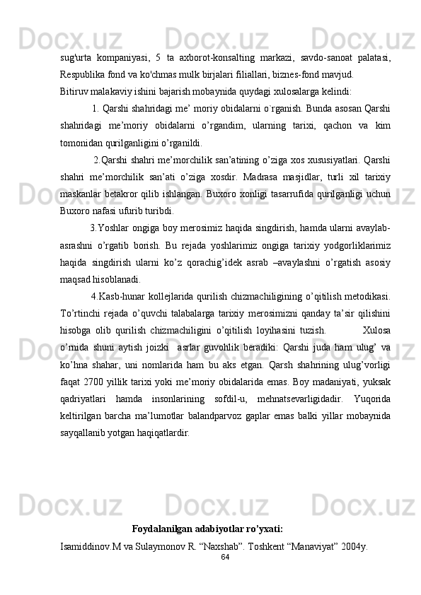 sug'urta   kompaniyasi,   5   ta   axborot-konsalting   markazi,   savdo-sanoat   palatasi,
Respublika fond va ko'chmas mulk birjalari filiallari, biznes-fond mavjud.
Bitiruv malakaviy ishini bajarish mobaynida quydagi xulosalarga kelindi:
            1. Qarshi shahridagi me’ moriy obidalarni o`rganish. Bunda asosan Qarshi
shahridagi   me’moriy   obidalarni   o’rgandim,   ularning   tarixi,   qachon   va   kim
tomonidan qurilganligini o’rganildi. 
                   2.Qarshi shahri me’morchilik san’atining o’ziga xos xususiyatlari. Qarshi
shahri   me’morchilik   san’ati   o’ziga   xosdir.   Madrasa   masjidlar,   turli   xil   tarixiy
maskanlar   betakror   qilib  ishlangan.  Buxoro  xonligi   tasarrufida  qurilganligi   uchun
Buxoro nafasi ufurib turibdi.
                 3.Yoshlar ongiga boy merosimiz haqida singdirish, hamda ularni avaylab-
asrashni   o’rgatib   borish.   Bu   rejada   yoshlarimiz   ongiga   tarixiy   yodgorliklarimiz
haqida   singdirish   ularni   ko’z   qorachig’idek   asrab   –avaylashni   o’rgatish   asosiy
maqsad hisoblanadi.
                  4 .K asb-hunar  kollejlarida qurilish chizmachiligining o’qitilish metodikasi.
To’rtinchi   rejada   o’quvchi   talabalarga   tarixiy   merosimizni   qanday   ta’sir   qilishini
hisobga   olib   qurilish   chizmachiligini   o’qitilish   loyihasini   tuzish.                 Xulosa
o’rnida   shuni   aytish   joizki     asrlar   guvohlik   beradiki:   Qarshi   juda   ham   ulug’   va
ko’hna   shahar,   uni   nomlarida   ham   bu   aks   etgan.   Qarsh   shahrining   ulug’vorligi
faqat 2700 yillik tarixi  yoki me’moriy obidalarida emas. Boy madaniyati, yuksak
qadriyatlari   hamda   insonlarining   sofdil-u,   mehnatsevarligidadir.   Yuqorida
keltirilgan   barcha   ma’lumotlar   balandparvoz   gaplar   emas   balki   yillar   mobaynida
sayqallanib yotgan haqiqatlardir.  
                       
                             
                             Foydalanilgan adabiyotlar ro’yxati:
Isamiddinov.M va Sulaymonov R. “Naxshab”. Toshkent “Manaviyat” 2004y.
64 