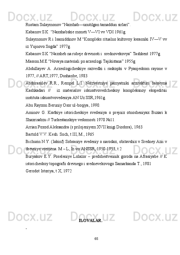 Rustam Sulaymonov “Naxshab—unutilgan tamaddun sirlari”.
Kabanov.S.K  “Naxshabskie moneti V—VI vv VDI 1961g.
Sulaymonov R i Isamiddinov M “Kompleks ritualno kultovoy keramiki IV—V vv
iz Yujnovo Sogda” 1977g.
Kabanov.S.K “Naxsheb na rubeje drevnosti i  srednovekovya” Tashkent 1977g. 
Masson.M.E “Novaya materiali po arxeologi Tajikistana” 1955g   
Abdullayev   A.   Arxeologicheskiye   razvedki   i   raskopki   v   Pyanjeskom   rayone   v
1977, // ART,1977, Dushanbe, 1983
Abdurasulev   R.R.,   Rempel   L.I.   Neizvestniye   pamyatniki   arxitekturi   basseyna
Kashkadari   //     iz   materialov   iskusstvovedcheskoy   kompleksnoy   ekspeditsii
instituta iskusstvovedeniya AN Uz SSR,1961g. 
Abu Rayxon Beruniy Osor ul-boqiya, 1990.
Aminov   G.   Kratkiye   istoricheskiye   svedeniya   o   prejnix   otnosheniyax   Buxari   k
Shaxrisabzu // Turkestanskiye vedomosti 1970 №11.
Arrian Poxod Aleksandra (s prilojeniyem XVII knigi Diodora), 1963
Bartold V.V. Kesh. Soch, t III, M., 1965
Bichurin N.Y. (Iakinf) Sobraniye svedeniy o narodax, obitavshix v Sredney Azii v
drevniye vremena. M – L, Iz-vo ANSSR, 1950-1953, t 2 
Buryakov   E.Y.   Poseleniye   Lolazor   –   predshestvennik   goroda   na   Afrasiyabe   //   K
istoricheskoy topografii drevnego i srednevekovogo Samarkanda T., 1981
Gerodot Istoriya, t X, 1972
                                             
                                                  ILOVALAR.
 
65 
