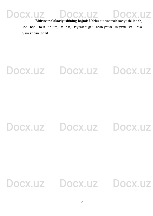                        Bitiruv mal a kaviy ishining   hajmi :   Ushbu bitiruv malakaviy ishi kirish,
ikki   bob,   to‘rt   bo‘lim,   xulosa,   foydalanilgan   adabiyotlar   ro‘yxati   va   ilova
qismlaridan iborat.
7 