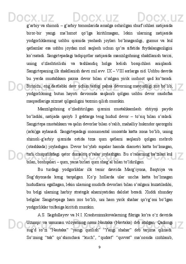 g‘arbiy va shimoli – g‘arbiy tomonlarida amalga oshirilgan shurf ishlari natijasida
biror-bir   yangi   ma’lumot   qo‘lga   kiritilmagan,   lekin   ularning   natijasida
yodgorliklarning   ushbu   qismida   yashash   joylari   bo‘lmaganligi,   gumus   va   kul
qatlamlar   esa   ushbu   joydan   mol   saqlash   uchun   qo‘ra   sifatida   foydalanganligini
ko‘rsatadi.  Sangirtepadagi  tadqiqotlar   natijasida   manzilgohning shakllanish   tarixi,
uning   o‘zlashtirilishi   va   tashlandiq   holga   kelish   bosqichlari   aniqlandi.
Sangirtepaning ilk shakllanish davri mil.avv. IX – VIII asrlarga oid. Ushbu davrda
bu   yerda   mustahkam   pa x sa   devor   bilan   o‘ralgan   yirik   inshoot   qad   ko‘taradi.
Birinchi, eng dastlabki  davr  uchun tashqi  pahsa  devorning mavjudligi  xos  bo‘lib,
yodgorlikning   butun   hayoti   davomida   saqlanib   qolgan   ushbu   devor   mudofaa
maqsadlariga xizmat qilganligini taxmin qilish mumkin.
Manzilgohning   o‘zlashtirilgan   qismini   mustahkamlash   ehtiyoji   paydo
bo‘ladiki,   natijada   qariyb   3   gektarga   teng   hudud   devor   –   to‘siq   bilan   o‘raladi.
Sangirtepa mustahkam va qalin devorlar bilan o‘ralib, mahalliy hukmdor qarorgohi
(arki)ga   aylanadi.   Sangirtepadagi   monumental   imoratda   katta   xona   bo‘lib,   uning
shimoli-g‘arbiy   qismida   ostida   toza   qum   qatlami   saqlanib   qolgan   mehrob
(otashkada)   joylashgan.   Devor   bo‘ylab   supalar   hamda   diametri   katta   bo‘lmagan,
turli  chuqurlikdagi  qator  dumaloq o‘ralar  joylashgan.  Bu  o‘ralarning ba’zilari  kul
bilan, boshqalari – qum, yana birlari qum shag‘al bilan to‘ldirilgan. 
Bu   turdagi   yodgorliklar   ilk   temir   davrida   Marg‘iyona,   Baqtriya   va
Sug‘diyonada   keng   tarqalgan.   Ko‘p   hollarda   ular   uncha   katta   bo‘lmagan
hududlarni egallagan, lekin ularning mudofa devorlari bilan o‘ralgani kuzatiladiki,
bu   belgi   ularning   harbiy   strategik   ahamiyatidan   dalolat   beradi.   Xuddi   shunday
belgilar   Sangirtepaga   ham   xos   bo‘lib,   uni   ham   yirik   shahar   qo‘rg‘oni   bo‘lgan
yodgorliklar toifasiga kiritish mumkin. 
A.S.   Sagdullayev   va   N.I.   Krasheninnikovalarning   fikriga   ko‘ra   o‘z   davrida
Uzunqir   va   umuman   viloyatning   nomi   Nautaka   (Navtaka)   deb   atalgan.   Qadimgi
sug‘d   so‘zi   “Nautaka”   “yangi   qurilish”   “Yangi   shahar”   deb   tarjima   qilinadi.
So‘zning   “tak”   qo‘shimchasi   “kuch”,   “qudrat”   “quvvat”   ma’nosida   izohlanib,
9 