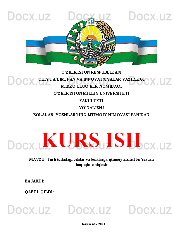 O‘ZBEKISTON RESPUBLIKASI 
OLIY TA’LIM, FAN VA INNOVATSIYALAR VAZIRLIGI
MIRZO ULUG‘BEK NOMIDAGI 
O‘ZBEKISTON MILLIY UNIVERSITETI
FAKULTETI
YO‘NALISHI
BOLALAR, YOSHLARNING IJTIMOIY HIMOYASI FANIDAN
KURS ISH
MAVZU: Turli toifadagi oilalar va bolalarga ijtimoiy xizmat ko rsatishʻ
huquqini aniqlash
BAJARDI: ________________________
QABUL QILDI: ________________________
Toshkent – 2023  