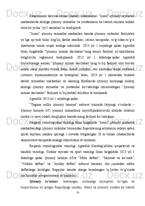 Eksperiment davrida tuman (shahar) hokimliklari “Inson” ijtimoiy xizmatlar
markazlarida aholiga ijtimoiy xizmatlar va yordamlarni  ko rsatish tizimini  tashkilʻ
etish bo yicha “yo l xaritalari”ni tasdiqlaydi.	
ʻ ʻ
“Inson”   ijtimoiy   xizmatlar   markazlari   hamda   ijtimoiy   xodimlar   faoliyatini
yo lga   qo yish   bilan   bog‘liq   davlat   xaridlari,   istisno   tariqasida,   to g‘ridan-to g‘ri	
ʻ ʻ ʻ ʻ
shartnoma   tuzish   orqali   amalga   oshiriladi.   2023   yil   1   noyabrga   qadar   Agentlik
bilan   birgalikda   “Ijtimoiy   xizmat   darchalari”ning   asosiy   faoliyat   yo nalishlarini	
ʻ
belgilovchi   reglament   tasdiqlanadi.   2023   yil   1   dekabrga   qadar   Agentlik
buyurtmasiga   asosan   “Ijtimoiy   xizmat   darchalari”ning   to liq   faoliyat   olib   borishi	
ʻ
uchun   zarur   moddiy-texnik   baza,   mebel   jihozlari,   shu   jumladan   aloqa   vositalari
(internet,   kommunikatsiya   va   boshqalar)   bilan;   2024   yil   1   yanvardan   boshlab
davlat   xizmatlari   markazlari   va   ularning   filiallarida   ijtimoiy   himoyaga   muhtoj
aholiga   ijtimoiy   xizmatlar   va   yordamlar   ko rsatishga   ixtisoslashgan   “Ijtimoiy	
ʻ
xizmat darchalari” faoliyati to liq tashkil etilishini ta’minlanadi.	
ʻ
Agentlik 2023 yil 1 noyabrga qadar:
“Yagona   milliy   ijtimoiy   himoya”   axborot   tizimida   (keyingi   o rinlarda   –	
ʻ
Ijtimoiy   himoya   AT)   ijtimoiy   xizmatlarni   muvofiqlashtiruvchi   alohida   elektron
modul (e-case) ishlab chiqilishini hamda uning faoliyat ko rsatishini;	
ʻ
Raqamli texnologiyalar vazirligi bilan birgalikda “Inson” ijtimoiy xizmatlar
markazlaridagi ijtimoiy xodimlar tomonidan fuqarolarning arizalarini onlayn qabul
qilish   tajribasi   mazkur   qarorga   1-ilovada   belgilangan   28   ta   tuman   (shahar)larda
eksperiment tariqasida amalga oshirilishini ta’minlasin;
Raqamli   texnologiyalar   vazirligi,   Agentlik   Kambag‘allikni   qisqartirish   va
bandlik   vazirligi,   Yoshlar   siyosati   va   sport   vazirligi   bilan   birgalikda   2023   yil   1
dekabrga   qadar   Ijtimoiy   himoya   ATгa   “Mehr   daftari”,   “Saxovat   va   ko mak”,	
ʻ
“Yoshlar   daftari”   va   “Ayollar   daftari”   axborot   bazalari,   shu   jumladan   ushbu
daftarlarga   kiritilgan   fuqarolar   hamda   ularga   tayinlangan   to lovlar   to g‘risida	
ʻ ʻ
ma’lumotlar integratsiyasini ta’minlasin.
Ijtimoiy   ta minot	
ʼ   -   keksaygan,   mehnatga   layoqatsiz   bo lgan   va	ʻ
boquvchisini   yo qotgan  fuqarolarga  moddiy,  tibbiy va  ijtimoiy  yordam   ko rsatish	
ʻ ʻ
10 