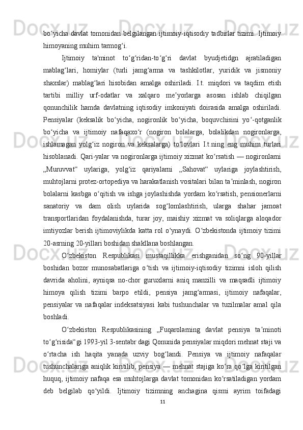 bo yicha davlat tomonidan belgilangan ijtimoiy-iqtisodiy tadbirlar tizimi. Ijtimoiyʻ
himoyaning muhim tarmog i.	
ʻ
Ijtimoiy   ta'minot   to g ridan-to g ri   davlat   byudjetidgn   ajratiladigan	
ʻ ʻ ʻ ʻ
mablag lari,   homiylar   (turli   jamg arma   va   tashkilotlar,   yuridik   va   jismoniy	
ʻ ʻ
shaxslar)   mablag lari   hisobidan   amalga   oshiriladi.   I.t.   miqdori   va   taqdim   etish	
ʻ
tartibi   milliy   urf-odatlar   va   xalqaro   me yorlarga   asosan   ishlab   chiqilgan	
ʼ
qonunchilik   hamda   davlatning   iqtisodiy   imkoniyati   doirasida   amalga   oshiriladi.
Pensiyalar   (keksalik   bo yicha,   nogironlik   bo yicha,   boquvchisini   yo -qotganlik	
ʻ ʻ ʻ
bo yicha   va   ijtimoiy   nafaqaxo r   (nogiron   bolalarga,   bolalikdan   nogironlarga,	
ʻ ʻ
ishlamagan   yolg iz   nogiron   va   keksalarga)   to lovlari   I.t.ning   eng   muhim   turlari	
ʻ ʻ
hisoblanadi. Qari-yalar va nogironlarga ijtimoiy xizmat ko rsatish — nogironlarni	
ʻ
„Muruvvat“   uylariga,   yolg iz   qariyalarni   „Sahovat“   uylariga   joylashtirish,	
ʻ
muhtojlarni protez-ortopediya va harakatlanish vositalari bilan ta minlash, nogiron	
ʼ
bolalarni   kasbga   o qitish   va   ishga   joylashishda   yordam   ko rsatish,   pensionerlarni	
ʻ ʻ
sanatoriy   va   dam   olish   uylarida   sog lomlashtirish,   ularga   shahar   jamoat	
ʻ
transportlaridan   foydalanishda,   turar   joy,   maishiy   xizmat   va   soliqlarga   aloqador
imtiyozlar   berish   ijtimoviylikda   katta   rol   o ynaydi.   O zbekistonda   ijtimoiy   tizimi
ʻ ʻ
20-asrning 20-yillari boshidan shakllana boshlangan.
O zbekiston   Respublikasi   mustaqillikka   erishganidan   so ng   90-yillar	
ʻ ʻ
boshidan   bozor   munosabatlariga   o tish   va   ijtimoiy-iqtisodiy   tizimni   isloh   qilish	
ʻ
davrida   aholini,   ayniqsa   no-chor   guruxlarni   aniq   manzilli   va   maqsadli   ijtimoiy
himoya   qilish   tizimi   barpo   etildi,   pensiya   jamg armasi,   ijtimoiy   nafaqalar,	
ʻ
pensiyalar   va   nafaqalar   indeksatsiyasi   kabi   tushunchalar   va   tuzilmalar   amal   qila
boshladi.
O zbekiston   Respublikasining   „Fuqarolarning   davlat   pensiya   ta minoti	
ʻ ʼ
to g risida“gi 1993-yil 3-sentabr dagi Qonunida pensiyalar miqdori mehnat staji va	
ʻ ʻ
o rtacha   ish   haqita   yanada   uzviy   bog landi.   Pensiya   va   ijtimoiy   nafaqalar
ʻ ʻ
tushunchalariga aniqlik kiritilib, pensiya  — mehnat  stajiga ko ra qo lga kiritilgan	
ʻ ʻ
huquq,   ijtimoiy   nafaqa   esa   muhtojlarga   davlat   tomonidan   ko rsatiladigan   yordam
ʻ
deb   belgilab   qo yildi.   Ijtimoiy   tizimning   anchagina   qismi   ayrim   toifadagi	
ʻ
11 