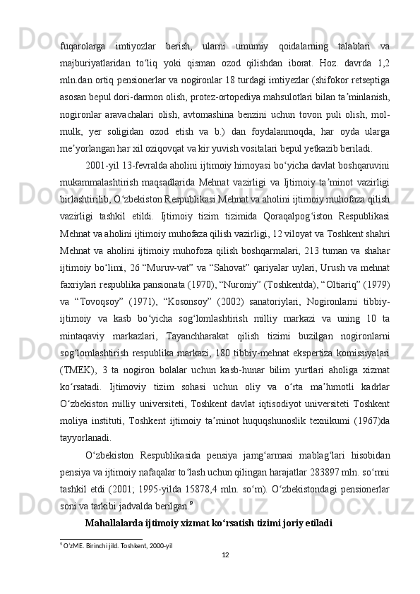 fuqarolarga   imtiyozlar   berish,   ularni   umumiy   qoidalarning   talablari   va
majburiyatlaridan   to liq   yoki   qisman   ozod   qilishdan   iborat.   Hoz.   davrda   1,2ʻ
mln.dan ortiq pensionerlar va nogironlar 18 turdagi imtiyezlar (shifokor retseptiga
asosan bepul dori-darmon olish, protez-ortopediya mahsulotlari bilan ta minlanish,	
ʼ
nogironlar   aravachalari   olish,   avtomashina   benzini   uchun   tovon   puli   olish,   mol-
mulk,   yer   soligidan   ozod   etish   va   b.)   dan   foydalanmoqda,   har   oyda   ularga
me yorlangan har xil oziqovqat va kir yuvish vositalari bepul yetkazib beriladi.	
ʼ
2001-yil 13-fevralda aholini ijtimoiy himoyasi bo yicha davlat boshqaruvini	
ʻ
mukammalashtirish   maqsadlarida   Mehnat   vazirligi   va   Ijtimoiy   ta minot   vazirligi	
ʼ
birlashtirilib, O zbekiston Respublikasi Mehnat va aholini ijtimoiy muhofaza qilish	
ʻ
vazirligi   tashkil   etildi.   Ijtimoiy   tizim   tizimida   Qoraqalpog iston   Respublikasi	
ʻ
Mehnat va aholini ijtimoiy muhofaza qilish vazirligi, 12 viloyat va Toshkent shahri
Mehnat   va   aholini   ijtimoiy   muhofoza   qilish   boshqarmalari,   213   tuman   va   shahar
ijtimoiy bo limi, 26 “Muruv-vat” va “Sahovat” qariyalar uylari, Urush va mehnat	
ʻ
faxriylari respublika pansionata (1970), “Nuroniy” (Toshkentda), “Oltiariq” (1979)
va   “Tovoqsoy”   (1971),   “Kosonsoy”   (2002)   sanatoriylari,   Nogironlarni   tibbiy-
ijtimoiy   va   kasb   bo yicha   sog lomlashtirish   milliy   markazi   va   uning   10   ta	
ʻ ʻ
mintaqaviy   markazlari,   Tayanchharakat   qilish   tizimi   buzilgan   nogironlarni
sog lomlashtirish   respublika   markazi,   180   tibbiy-mehnat   ekspertiza   komissiyalari	
ʻ
(TMEK),   3   ta   nogiron   bolalar   uchun   kasb-hunar   bilim   yurtlari   aholiga   xizmat
ko rsatadi.   Ijtimoviy   tizim   sohasi   uchun   oliy   va   o rta   ma lumotli   kadrlar
ʻ ʻ ʼ
O zbekiston   milliy   universiteti,   Toshkent   davlat   iqtisodiyot   universiteti   Toshkent
ʻ
moliya   instituti,   Toshkent   ijtimoiy   ta minot   huquqshunoslik   texnikumi   (1967)da	
ʼ
tayyorlanadi.
O zbekiston   Respublikasida   pensiya   jamg armasi   mablag lari   hisobidan	
ʻ ʻ ʻ
pensiya va ijtimoiy nafaqalar to lash uchun qilingan harajatlar 283897 mln. so mni	
ʻ ʻ
tashkil   etdi   (2001;   1995-yilda   15878,4   mln.   so m).   O zbekistondagi   pensionerlar	
ʻ ʻ
soni va tarkibi jadvalda berilgan. 9
Mahallalarda ijtimoiy xizmat ko rsatish tizimi joriy etiladi	
ʻ
9
 OʻzME. Birinchi jild. Toshkent, 2000-yil
12 