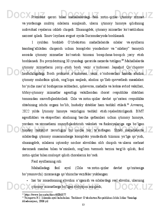 Prezident   qarori   bilan   mahallalardagi   faol   xotin-qizlar   ijtimoiy   xizmat
va   yordamga   muhtoj   oilalarni   aniqlanib,   ularni   ijtimoiy   himoya   qilishning
individual   rejalarini   ishlab   chiqadi.   Shuningdek,   ijtimoiy   xizmatlar   ko rsatilishiniʻ
nazorat qiladi. Sinov loyihasi avgust oyida Surxondaryoda boshlanadi.
1   iyuldan   boshlab   O zbekiston   mahallalarida   oilalar   va	
ʻ   ayollarni
kambag‘allikdan   chiqarish   uchun   kompleks   yondashuv   va   “oilabay”   tamoyili
asosida   ijtimoiy   xizmatlar   ko rsatish   tizimini   bosqichma-bosqich   joriy   etish
ʻ
boshlanadi. Bu   prezidentning 30 iyundagi   qarorida   nazarda tutilgan. 10
 Mahallalarda
ijtimoiy   xizmatlarni   joriy   etish   bosh   vazir   o rinbosari   Jamshid   Qo chqorov	
ʻ ʻ
boshchiligidagi   Bosh   prokuror   o rinbosari,   vazir   o rinbosarlari   hamda   aholini	
ʻ ʻ
ijtimoiy   muhofaza   qilish,   sog‘liqni   saqlash,   aholini   qo llab-quvvatlash   masalalari	
ʻ
bo yicha mas’ul boshqarma rahbarlari, qolaversa, mahalla va	
ʻ   keksa avlod vakillari,
tibbiy-ijtimoiy   xizmatlar   agentligi   vakillaridan   iborat   respublika   shtablari
tomonidan   muvofiqlashtiriladi.   Oila   va   xotin-qizlar   davlat   qo mitasi   respublika	
ʻ
shtabining   ishchi   organi   bo lib,   hududiy   shtablar   ham   tashkil   etiladi.	
ʻ 11
  Avvaroq,
2022   yilda   Ijtimoiy   himoya   vazirligini   tashkil   etish   rejalashtirilgandi.   BMT
agentliklari   va   ekspertlari   aholining   barcha   qatlamlari   uchun   ijtimoiy   himoya,
yordam   va   xizmatlarni   muvofiqlashtirish   vakolati   va   funksiyalariga   ega   bo lgan	
ʻ
bunday   tashkilot   zarurligini   bir   necha   bor   ta’kidlagan.   Shtab   mahallalarda
oilalardagi   ijtimoiy   muammolarga   kompleks   yondashish   tizimini   yo lga   qo yish,	
ʻ ʻ
shuningdek,   oilalarni   iqtisodiy   nochor   ahvoldan   olib   chiqish   va   ularni   mehnat
daromadi   manbai   bilan   ta’minlash,   sog‘lom   turmush   tarzini   targ‘ib   qilish,   faol
xotin-qizlar bilan muloqot qilish choralarini ko radi.	
ʻ
Faol ayollarning roli
Mahalladagi   faol   ayol   (Oila   va   xotin-qizlar   davlat   qo mitasiga	
ʻ
bo ysunuvchi) zimmasiga qo shimcha vazifalar yuklangan:	
ʻ ʻ
 har bir xonadonning ahvolini o rganish va	
ʻ   oilalardagi real ahvolni, ularning
ijtimoiy xizmatlarga bo lgan ehtiyojini aniqlash;	
ʻ
10
 https://www.lex.uz/ru/docs/6086377
11
 Yusupova N.J. Islomda ayol hukukulari. Toshkent: O zbekiston Respublikasi Ichki Ishlar Vazirligi 	
ʻ
Akademiyasi, 2006 yil
13 