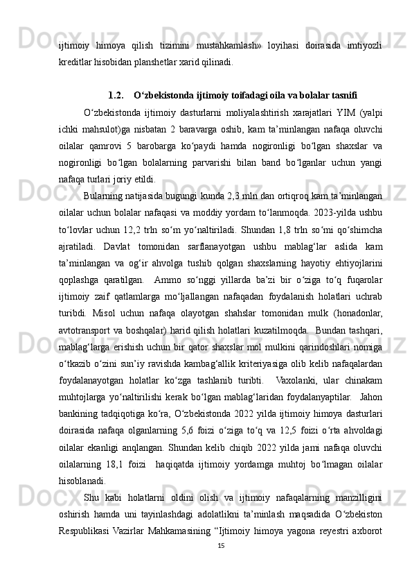 ijtimoiy   himoya   qilish   tizimini   mustahkamlash»   loyihasi   doirasida   imtiyozli
kreditlar hisobidan planshetlar xarid qilinadi.
1.2. O zbekistonda ijtimoiy toifadagi oila va bolalar tasnifiʻ
O zbekistonda   ijtimoiy   dasturlarni   moliyalashtirish   xarajatlari   YIM   (yalpi	
ʻ
ichki   mahsulot)ga   nisbatan   2   baravarga   oshib,   kam   ta’minlangan   nafaqa   oluvchi
oilalar   qamrovi   5   barobarga   ko paydi   hamda   nogironligi   bo lgan   shaxslar   va	
ʻ ʻ
nogironligi   bo lgan   bolalarning   parvarishi   bilan   band   bo lganlar   uchun   yangi	
ʻ ʻ
nafaqa turlari joriy etildi.
Bularning natijasida bugungi kunda 2,3 mln dan ortiqroq kam ta’minlangan
oilalar  uchun   bolalar  nafaqasi   va  moddiy  yordam   to lanmoqda.  2023-yilda  ushbu	
ʻ
to lovlar   uchun   12,2   trln   so m   yo naltiriladi.   Shundan   1,8   trln   so mi   qo shimcha	
ʻ ʻ ʻ ʻ ʻ
ajratiladi.   Davlat   tomonidan   sarflanayotgan   ushbu   mablag‘lar   aslida   kam
ta’minlangan   va   og‘ir   ahvolga   tushib   qolgan   shaxslarning   hayotiy   ehtiyojlarini
qoplashga   qaratilgan.     Ammo   so nggi   yillarda   ba’zi   bir   o ziga   to q   fuqarolar	
ʻ ʻ ʻ
ijtimoiy   zaif   qatlamlarga   mo ljallangan   nafaqadan   foydalanish   holatlari   uchrab	
ʻ
turibdi.   Misol   uchun   nafaqa   olayotgan   shahslar   tomonidan   mulk   (honadonlar,
avtotransport va boshqalar) harid qilish holatlari kuzatilmoqda.   Bundan tashqari,
mablag‘larga   erishish  uchun   bir  qator   shaxslar   mol  mulkini  qarindoshlari   nomiga
o tkazib   o zini   sun’iy   ravishda   kambag‘allik   kriteriyasiga   olib   kelib   nafaqalardan	
ʻ ʻ
foydalanayotgan   holatlar   ko zga   tashlanib   turibti.     Vaxolanki,   ular   chinakam	
ʻ
muhtojlarga   yo naltirilishi   kerak   bo lgan   mablag‘laridan   foydalanyaptilar.     Jahon	
ʻ ʻ
bankining tadqiqotiga ko ra, O zbekistonda 2022 yilda ijtimoiy himoya dasturlari	
ʻ ʻ
doirasida   nafaqa   olganlarning   5,6   foizi   o ziga   to q   va   12,5   foizi   o rta   ahvoldagi	
ʻ ʻ ʻ
oilalar   ekanligi   anqlangan.   Shundan   kelib   chiqib   2022   yilda   jami   nafaqa   oluvchi
oilalarning   18,1   foizi     haqiqatda   ijtimoiy   yordamga   muhtoj   bo lmagan   oilalar	
ʻ
hisoblanadi.
Shu   kabi   holatlarni   oldini   olish   va   ijtimoiy   nafaqalarning   manzilligini
oshirish   hamda   uni   tayinlashdagi   adolatlikni   ta’minlash   maqsadida   O zbekiston	
ʻ
Respublikasi   Vazirlar   Mahkamasining   “Ijtimoiy   himoya   yagona   reyestri   axborot
15